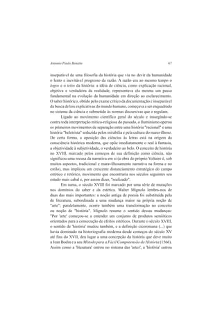 Antonio Paulo Benatte 67 
inseparável de uma filosofia da história que via no devir da humanidade 
o lento e inevitável progresso da razão. A razão era ao mesmo tempo o 
logos e o telos da história: a idéia de ciência, como explicação racional, 
objetiva e verdadeira da realidade, representava ela mesma um passo 
fundamental na evolução da humanidade em direção ao esclarecimento. 
O saber histórico, obtido pelo exame crítico da documentação e inseparável 
da busca de leis explicativas do mundo humano, começava a ser enquadrado 
no sistema da ciência e submetido às normas discursivas que o regulam. 
Ligado ao movimento científico geral do século e insurgindo-se 
contra toda interpretação mítico-religiosa do passado, o Iluminismo operou 
os primeiros movimentos de separação entre uma história "racional" e uma 
história "beletrista" seduzida pelos mirabilia e pela cultura do maravilhoso. 
De certa forma, a oposição das ciências às letras está na origem da 
consciência histórica moderna, que opõe imediatamente o real à fantasia, 
a objetividade à subjetividade, o verdadeiro ao belo. O conceito de história 
no XVIII, marcado pelos começos de sua definição como ciência, não 
significou uma recusa da narrativa em si (a obra do próprio Voltaire é, sob 
muitos aspectos, tradicional e maravilhosamente narrativa na forma e no 
estilo), mas implicou um crescente distanciamento estratégico do campo 
estético e retórico, movimento que encontraria nos séculos seguintes seu 
estado mais cabal e, por assim dizer, "realizado". 
Em suma, o século XVIII foi marcado por uma série de mutações 
nos domínios do saber e da estética. Walter Mignolo lembra-nos de 
duas das mais importantes: a noção antiga de poesia foi substituída pela 
de literatura, subordinada a uma mudança maior na própria noção de 
"arte"; paralelamente, ocorre também uma transformação no conceito 
ou noção de "história". Mignolo resume o sentido dessas mudanças: 
"Por 'arte' começou-se a entender um conjunto de produtos semióticos 
orientados para a consecução de efeitos estéticos. Durante o século XVIII, 
o sentido de 'história' mudou também, e a definição ciceroniana (...) que 
havia dominado na historiografia moderna desde começos do século XV 
até fins do XVII, deu lugar a uma concepção da história que deve muito 
a Jean Bodin e a seu Método para a Fácil Compreensão da História (1566). 
Assim como a 'literatura' entrou no sistema das 'artes', a 'história' entrou 
 