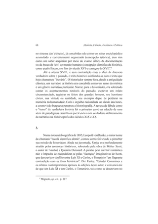 68 História, Ciência, Escritura e Política 
no sistema das 'ciências', já concebidas não como um saber enciclopédico 
acumulado e coerentemente organizado (concepção retórica), mas sim 
como um saber adquirido por meio do exame crítico da documentação 
ou da busca de 'leis' do mundo humano (concepção científica da história), 
como expôs Bacon, em fins do século XVI e começos do XVII".8 
Até o século XVIII, e sem contradição com o ideal de discurso 
verdadeiro sobre o passado, o texto histórico confundia-se com o texto que 
hoje chamamos "literário". O historiador sempre fora, desde a antiguidade 
clássica, um narrador. A história era concebida como um ramo da retórica 
e um gênero narrativo particular. Narrar, para o historiador, era sobretudo 
contar os acontecimentos notáveis do passado, escrever um relato 
circunstanciado, registrar os feitos dos grandes homens, seu heroísmo 
cívico, sua virtude ou santidade, seu exemplo digno de perdurar na 
memória da humanidade. Com o orgulho racionalista do século das luzes, 
a cosmovisão burguesa penetrou a historiografia. A recusa da fábula como 
o "outro" da verdadeira história foi o primeiro passo na adoção de uma 
série de paradigmas científicos que levaria a um verdadeiro obliteramento 
da narrativa na historiografia dos séculos XIX e XX. 
3. 
Numa nota autobiográfica de 1885, Leopold von Ranke, o maior nome 
da chamada "escola científica alemã", contou como foi levado a perceber 
sua missão de historiador. Ainda na juventude, Ranke era profundamente 
atraído pelos romances históricos, sobretudo pela obra de Walter Scott, 
o autor de Ivanhoé e Quentin Durward. A paixão pelo escritor romântico 
não o impediu de escandalizar-se pelas "licenças" imaginativas de Scott, 
que descrevia o conflito entre Luís XI e Carlos, o Temerário "em flagrante 
contradição com os fatos históricos". Diz Ranke: "Estudei Commines e 
os relatos contemporâneos apensos às edições deste autor, e convenci-me 
de que um Luís XI e um Carlos, o Temerário, tais como se descrevem no 
8 Mignolo, op. cit., p. 117. 
 