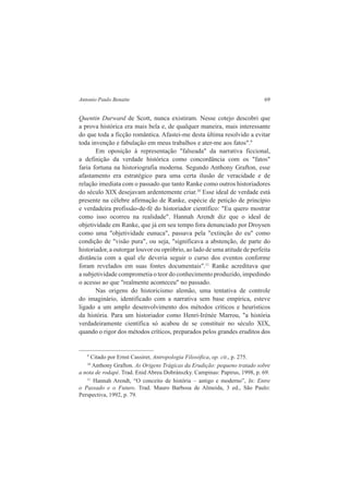 Antonio Paulo Benatte 69 
Quentin Durward de Scott, nunca existiram. Nesse cotejo descobri que 
a prova histórica era mais bela e, de qualquer maneira, mais interessante 
do que toda a ficção romântica. Afastei-me desta última resolvido a evitar 
toda invenção e fabulação em meus trabalhos e ater-me aos fatos".9 
Em oposição à representação "falseada" da narrativa ficcional, 
a definição da verdade histórica como concordância com os "fatos" 
faria fortuna na historiografia moderna. Segundo Anthony Grafton, esse 
afastamento era estratégico para uma certa ilusão de veracidade e de 
relação imediata com o passado que tanto Ranke como outros historiadores 
do século XIX desejavam ardentemente criar.10 Esse ideal de verdade está 
presente na célebre afirmação de Ranke, espécie de petição de princípio 
e verdadeira profissão-de-fé do historiador científico: "Eu quero mostrar 
como isso ocorreu na realidade". Hannah Arendt diz que o ideal de 
objetividade em Ranke, que já em seu tempo fora denunciado por Droysen 
como uma "objetividade eunuca", passava pela "extinção do eu" como 
condição de "visão pura", ou seja, "significava a abstenção, de parte do 
historiador, a outorgar louvor ou opróbrio, ao lado de uma atitude de perfeita 
distância com a qual ele deveria seguir o curso dos eventos conforme 
foram revelados em suas fontes documentais".11 Ranke acreditava que 
a subjetividade comprometia o teor do conhecimento produzido, impedindo 
o acesso ao que "realmente aconteceu" no passado. 
Nas origens do historicismo alemão, uma tentativa de controle 
do imaginário, identificado com a narrativa sem base empírica, esteve 
ligado a um amplo desenvolvimento dos métodos críticos e heurísticos 
da história. Para um historiador como Henri-Irénée Marrou, "a história 
verdadeiramente científica só acabou de se constituir no século XIX, 
quando o rigor dos métodos críticos, preparados pelos grandes eruditos dos 
9 Citado por Ernst Cassirer, Antropologia Filosófica, op. cit., p. 275. 
10 Anthony Grafton. As Origens Trágicas da Erudição: pequeno tratado sobre 
a nota de rodapé. Trad. Enid Abreu Dobránszky. Campinas: Papirus, 1998, p. 69. 
11 Hannah Arendt, “O conceito de história – antigo e moderno”, In: Entre 
o Passado e o Futuro. Trad. Mauro Barbosa de Almeida, 3 ed., São Paulo: 
Perspectiva, 1992, p. 79. 
 