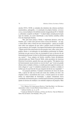 70 História, Ciência, Escritura e Política 
séculos XVII e XVIII, se estendeu dos domínios das ciências auxiliares 
(numismática, paleografia...) à construção da própria história: strictiore 
sensu, a nossa tradição só foi definitivamente inaugurada por B. G. Niebuhr 
e, sobretudo, Leopold von Ranke".12 A objetividade, tornada possível pelo 
rigor do método, era assim identificada a uma história científica enfim 
livre da imaginação literária. 
Mas, para fazer justiça a Ranke, é importante destacar, como faz 
Grafton, que o efeito mais perverso dessa recusa da literatura – ou seja, 
o efeito direto sobre a forma do texto historiográfico – parece ter recaído 
mais sobre seus epígonos do que sobre o próprio mestre de Berlim. Foi 
o que aconteceu, por exemplo, com alguns historiadores norte-americanos: 
"Alguns positivistas americanos de uma geração mais velha, certos de seu 
próprio direito à reivindicação de descendência profissional de Ranke, 
insistiram em que escrever bem era incompatível com os deveres de um 
historiador profissional. Ao fazê-lo, dificilmente se poderia dizer que seguiam 
seu mestre".13 Esses adeptos da história científica foram devidamente 
ridicularizados por Walter Prescott Webb, então presidente da American 
Historical Association, quando disse que, para aqueles, "Há alguma coisa 
de historicamente inconveniente no escrever bem", que "existe um grande 
abismo entre a verdade e a beleza, e o erudito que tenta superá-lo merece cair 
nele e afogar-se", e que "o verdadeiro estudioso deve escolher a verdade e é 
melhor que ela seja feita tão feia que ninguém duvide de sua virgindade".14 
Um pequeno parêntese. O próprio romantismo do início do século 
XIX, e apesar de toda sua revolta (em nome das sombras, do mito e da 
religião) contra o racionalismo das Luzes, e mesmo apesar de sua maior 
ênfase na subjetividade do historiador, o próprio romantismo havia 
contribuído enormemente para a cientificização da história, principalmente 
quanto às técnicas de erudição e aos métodos empíricos de pesquisa. Mais 
12 H.-I. Marrou, Do Conhecimento Histórico. Trad. Ruy Belo, 4. ed. (Revista e 
aumentada). Lisboa: Livraria Martins Fontes Editora, s. d., p. 26. 
13 Anthony Grafton, op. cit., p. 68. 
14 Citado por Barbara W. Tuchman, A Prática da História. Trad. de Walten-sir 
Dutra. Rio de Janeiro: José Olympio, 1991, p. 50. 
 