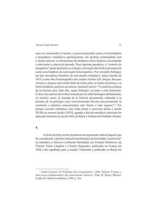 Antonio Paulo Benatte 71 
uma vez recorrendo a Cassirer, é possível perceber como os historiadores 
e pensadores românticos aperfeiçoaram, em perfeita continuidade com 
o século anterior, as ferramentas da moderna crítica histórica, fecundando 
e renovando a ciência do passado. Num aparente paradoxo, o "controle do 
imaginário" (principalmente na seleção e utilização das fontes) permaneceu 
como uma bandeira da renovação historiográfica. Por exemplo: Schlegel, 
um dos iniciadores literários do movimento romântico, numa resenha de 
1813 a uma obra historiográfica dos irmãos Grimm (Os Antigos Bosques 
Alemães), traçava uma nítida linha divisória entre as fontes históricas e as 
fontes lendárias, poéticas ou míticas. Analisa Cassirer: "La autêntica ciência 
de la historia gira, toda ella, según Schlegel, en torno a esta distinción. 
Critica a los autores de la obra resenada por no saber distinguir debidamente, 
en muchos casos, la leyenda de la historia documental, rodeando a la 
primera de un prestigio cuyo reconocimiento llevaría necesariamente la 
confusión a nuestros conocimientos más firmes y más seguros".15 Eis 
porque Cassirer estabelece uma linha direta e contí-nua desde o século 
XVIII (ou mesmo desde o XVII, quando a dúvida metódica cartesiana foi 
aplicada à história) ao século XIX, de Bayle e Voltaire até Niebuhr e Ranke. 
4. 
A elisão da bela escrita encontrou um argumento radical naquele que 
foi considerado o perfeito manual metodológico do historiador "positivista" 
ou metódico, o famoso e influente Introdução aos Estudos Históricos, de 
Charles Victor Langlois e Charles Seignobos, publicado na França em 
1898 e daí espalhado para o mundo. Traduzido e publicado no Brasil em 
15 Ernst Cassirer, El Problema dei Conocimiento. Libro Tercero, Formas y 
direcciones fundamentales dei conocimiento histórico, Trad. W. Roces, México: 
Fondo de Cultura Econômica, 1948, p. 326. 
 