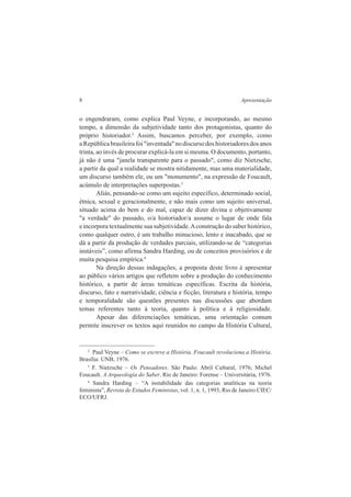 8 Apresentação 
o engendraram, como explica Paul Veyne, e incorporando, ao mesmo 
tempo, a dimensão da subjetividade tanto dos protagonistas, quanto do 
próprio historiador.2 Assim, buscamos perceber, por exemplo, como 
a República brasileira foi "inventada" no discurso dos historiadores dos anos 
trinta, ao invés de procurar explicá-la em si mesma. O documento, portanto, 
já não é uma "janela transparente para o passado", como diz Nietzsche, 
a partir da qual a realidade se mostra nitidamente, mas uma materialidade, 
um discurso também ele, ou um "monumento", na expressão de Foucault, 
acúmulo de interpretações superpostas.3 
Aliás, pensando-se como um sujeito específico, determinado social, 
étnica, sexual e geracionalmente, e não mais como um sujeito universal, 
situado acima do bem e do mal, capaz de dizer divina e objetivamente 
"a verdade" do passado, o/a historiador/a assume o lugar de onde fala 
e incorpora textualmente sua subjetividade. A construção do saber histórico, 
como qualquer outro, é um trabalho minucioso, lento e inacabado, que se 
dá a partir da produção de verdades parciais, utilizando-se de “categorias 
instáveis”, como afirma Sandra Harding, ou de conceitos provisórios e de 
muita pesquisa empírica.4 
Na direção dessas indagações, a proposta deste livro é apresentar 
ao público vários artigos que refletem sobre a produção do conhecimento 
histórico, a partir de áreas temáticas específicas. Escrita da história, 
discurso, fato e narratividade, ciência e ficção, literatura e história, tempo 
e temporalidade são questões presentes nas discussões que abordam 
temas referentes tanto à teoria, quanto à política e à religiosidade. 
Apesar das diferenciações temáticas, uma orientação comum 
permite inscrever os textos aqui reunidos no campo da História Cultural, 
2 Paul Veyne – Como se escreve a História. Foucault revoluciona a História. 
Brasília: UNB, 1976. 
3 F. Nietzsche – Os Pensadores. São Paulo: Abril Cultural, 1976; Michel 
Foucault. A Arqueologia do Saber. Rio de Janeiro: Forense – Universitária, 1976. 
4 Sandra Harding – “A instabilidade das categorias analíticas na teoria 
feminista”, Revista de Estudos Feministas, vol. 1, n. 1, 1993, Rio de Janeiro CIEC/ 
ECO/UFRJ. 
 