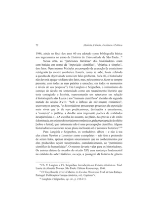 72 História, Ciência, Escritura e Política 
1946, ainda no final dos anos 60 era adotado como bibliografia básica 
aos ingressantes no curso de História da Universidade de São Paulo...16 
Nessa obra, as "pretensões literárias" dos historiadores eram 
com-batidas em nome da "exposição científica", "objetiva e simples", 
dos fatos. Nem mesmo Michelet era poupado da acusação de esteticismo 
retrógrado (o mestre romântico francês, como se sabe, havia refutado 
a questão da objetividade como um falso problema. Para ele, o historiador 
não deveria apagar-se diante dos fatos, mas, pelo contrário, fazer-se sempre 
presente, com todas as suas paixões e emoções, em todos os momentos 
e níveis de sua pesquisa17). Em Langlois e Seignobos, o romantismo do 
começo do século era sentenciado como um renascimento literário que 
teria contagiado a história, representando um retrocesso em relação 
à historiografia das Luzes e aos "manuais científicos" alemães da segunda 
metade do século XVIII. "Sob o influxo do movimento romântico", 
escrevem os autores, "os historiadores procuraram processos de exposição 
mais vivos que os de seus predecessores, destinados a entusiasmar, 
a 'comover' o público, a dar-lhe uma impressão poética de realidades 
desaparecidas. (...) A escolha do assunto, do plano, das provas e do estilo 
é dominada, em todos os historiadores românticos, pela preocupação do efeito 
[sobre o leitor], que certamente não é uma preocupação científica. Alguns 
historiadores resvalaram nesse plano inclinado até o 'romance histórico'."18 
Para Langlois e Seignobos, os verdadeiros sábios – e não à toa 
eles citam Newton e Lavoisier como exemplares – não têm a pretensão 
de serem lidos, apenas desejam sinceramente que os conhecimentos por 
eles produzidos sejam incorporados, cumulativamente, ao "patrimônio 
científico da humanidade". O mesmo deveria valer para os historiadores. 
Os autores datam de meados do século XIX uma mudança fundamental 
no estatuto do saber histórico, ou seja, a passagem da história de gênero 
16 Ch. V. Langlois e Ch. Seignobos, Introdução aos Estudos Históricos. Trad. 
Laerte de Almeida Moraes. São Paulo: Editora Renascença, 1946. 
17 Cf. Guy Bourdé e Hervé Martin, As Escolas Históricas. Trad. de Ana Rabaça. 
Portugal: Publicações Europa-América, s/d.. Capítulo V. 
18 Langlois e Seignobos, op. cit., p. 210-211. 
 