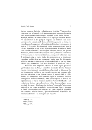 Antonio Paulo Benatte 73 
literário para uma disciplina verdadeiramente científica: "Podemos dizer, 
em resumo, que até o ano de 1850, aproximadamente, a história não passou, 
tanto para os historiadores como para o público, de um gênero literário".19 
Alcançar, portanto, "as formas científicas da exposição histórica" passava 
por desembaraçá-la de qualquer resquício de literatura que viesse 
a comprometer a objetividade do saber histórico; passava, no limite, por 
controlar e recalcar a própria subjetividade do historiador como escritor da 
história. O vício maior do romantismo estaria justamente em seu ideal de 
"reviver o passado", o que levaria, no resultado final da narrativa, a uma 
visão falseada da história: "Seu escopo é 'reviver o passado', em quadros 
dramáticos, artisticamente fabricados com cores e pormenores verdadeiros. 
O vício evidente do processo está no fato de não possuir o leitor um meio 
de distinguir entre as partes tiradas dos documentos e as imaginadas, 
cumprindo também levar em conta que a maior parte dos documentos 
utilizados não são exatamente da mesmo procedência, o que nos leva a 
concluir que, embora seja cada pedra verdadeira, o mosaico é falso".20 
Escudado num empirismo absoluto e numa lógica positivista 
(genética) de causa e efeito, o verdadeiro historiador deveria descrever 
rigorosa e completamente o mundo fático, tal como ele se deixaria revelar 
nas fontes escritas confiáveis, isto é, nos documentos que passaram pelos 
processos da crítica textual (crítica externa, de autenticidade, e crítica 
interna, de veracidade). Nos diferentes tipos de trabalhos históricos 
(monografias, manuais científicos, obras de divulgação ao público não 
especializado), os "novos processos científicos" eram identificados a um 
conjunto de técnicas e procedimentos: a crítica documental para apurar 
a verdade dos fatos; a datação precisa dos fatos "consagrados" pela crítica; 
a exposição em ordem cronológica desses mesmos fatos; a remissão 
às fontes e aos trabalhos de erudição, etc. Para Langlois e Seignobos, 
esta "reforma" deveria consistir, "predominantemente, na renúncia aos 
ornamentos literários e às afirmações sem provas".21 
19 Idem, p. 211. 
20 Idem, ibidem. 
21 Idem, p. 217. 
 