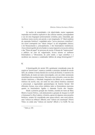 74 História, Ciência, Escritura e Política 
As noções de neutralidade e de objetividade, muito vagamente 
inspiradas nos modelos explicativos das ciências naturais, pressupunham 
o uso de uma linguagem pretensamente cristalina, pura, imaculada, que 
resultasse numa escrita sem paixão e sem imaginação. O "ideal moderno 
de exposição histórica", respaldado pelos "novos processos científicos", 
era assim contraposto aos "ideais antigos" (o da antigüidade clássica, 
o do Renascimento e, principalmente, o dos historiadores românticos). 
A nova historiografia deveria fundar-se numa imperativa recusa da retórica 
e das "flores de papel" no processo de escrita. O desejo de "impressionar" 
o público, no caso da vulgarização, levava mesmo os melhores 
historiadores a "afrouxarem, de certo modo, o rigor científico e a 
incidirem nos mesmos e condenados hábitos da antiga historiografia".22 
5. 
A historiografia do século XX, geralmente considerada como de 
reação ao "positivismo", manteve, contudo, o princípio, herdado do século 
XIX, de combate à forma literária de escritura da história. A narrativa foi 
identificada, de modo um tanto estereotipado, com um relato meramente 
cronológico dos acontecimentos. Não mais eram criticados, como nos dois 
séculos anteriores, a liberdade imaginativa da fábula ou os ornamentos 
retóricos da escrita; mas, em nome de uma ciência histórica estrutural 
e processual, a ingenuidade epistemológica da história factual. Sob 
diferentes formas, essa crítica embalou tanto os historiadores marxistas 
quanto os historiadores ligados à chamada Escola dos Annales. 
Desde a primeira geração dos Annales, reunida em torno de Mare 
Bloch e Lucien Febvre, e até praticamente a geração de Jacques Le Goff 
e Emmanuel Le Roy Ladurie, a história, apesar de algumas raras posições 
heréticas, sempre foi considerada uma quase-ciência, uma semi-ciência, 
uma "ciência na infância" (Bloch), uma "ciência em construção" (Pierre 
Vilar), ou ainda uma "ciência em marcha" (Bloch e Le Goff). Na sua 
22 Idem, p. 220. 
 