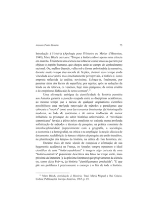 Antonio Paulo Benatte 75 
Introdução à História (Apologie pour l'Histoire ou Métier d'Historien, 
1949), Marc Bloch escreveu: "Porque a história não é apenas uma ciência 
em marcha. É também uma ciência na infância: como todas as que têm por 
objecto o espírito humano, que chegou tarde ao campo do conhecimento 
racional. Ou, melhor dizendo, velha sob a forma embrionária da narrativa, 
durante muito tempo atravancada de ficções, durante mais tempo ainda 
vinculada aos eventos mais imediatamente perceptíveis, a história é, como 
empresa reflectida de análise, novíssima. Esforça-se, finalmente, por 
penetrar além dos factos de superfície; por rejeitar, após as seduções da 
lenda ou da retórica, os venenos, hoje mais perigosos, da rotina erudita 
e do empirismo disfarçado de senso comum".23 
Uma afirmação ambígua da cientificidade da história permitiu 
aos Annales garantir a posição ocupada entre as disciplinas acadêmicas, 
ao mesmo tempo que a recusa de qualquer dogmatismo científico 
possibilitava uma profunda renovação de métodos e paradigmas que 
colocaria a "escola" como uma das correntes dominantes da historiografia 
moderna, ao lado do marxismo e de outras tendências de menor 
influência na produção do saber histórico universitário. A "revolução 
copernicana" levada a efeito pelos annalistes se traduziu numa profunda 
sofisticação de métodos e técnicas de pesquisa, na prática constante da 
interdisciplinaridade (especialmente com a geografia, a sociologia, 
a economia e a demografia), na crítica e na ampliação da noção clássica de 
documento, na definição de temas e objetos de pesquisa até então inauditos, 
na pluralização dos tempos da história, na crítica do fato histórico, etc. 
Durante mais de meio século de conquista e afirmação de sua 
hegemonia acadêmica na França, os Annales sempre opuseram o ideal 
científico de uma "história-problema" à imagem algo caricata de uma 
"história-narrativa" puramente descritiva dos fatos no tempo curto, mais 
próxima da literatura (e da péssima literatura) que propriamente da ciência 
ou, como dizia Febvre, da história "cientificamente conduzida": "E que 
pôr um problema é precisamente o começo e o fim de toda a história. 
23 Mare Bloch, Introdução à História. Trad. Maria Miguel e Rui Grácio. 
Lisboa: Publicações Europa-América, 1965, p. 19. 
 