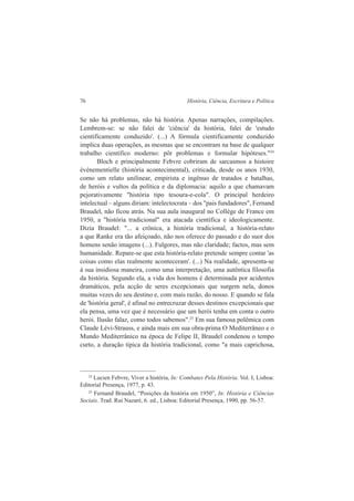 76 História, Ciência, Escritura e Política 
Se não há problemas, não há história. Apenas narrações, compilações. 
Lembrem-se: se não falei de 'ciência' da história, falei de 'estudo 
cientificamente conduzido'. (...) A fórmula cientificamente conduzido 
implica duas operações, as mesmas que se encontram na base de qualquer 
trabalho científico moderno: pôr problemas e formular hipóteses."24 
Bloch e principalmente Febvre cobriram de sarcasmos a histoire 
événementielle (história acontecimental), criticada, desde os anos 1930, 
como um relato unilinear, empirista e ingênuo de tratados e batalhas, 
de heróis e vultos da política e da diplomacia: aquilo a que chamavam 
pejorativamente "história tipo tesoura-e-cola". O principal herdeiro 
intelectual – alguns diriam: intelectocrata – dos "pais fundadores", Fernand 
Braudel, não ficou atrás. Na sua aula inaugural no Collège de France em 
1950, a "história tradicional" era atacada científica e ideologicamente. 
Dizia Braudel: "... a crônica, a história tradicional, a história-relato 
a que Ranke era tão afeiçoado, não nos oferece do passado e do suor dos 
homens senão imagens (...). Fulgores, mas não claridade; factos, mas sem 
humanidade. Repare-se que esta história-relato pretende sempre contar 'as 
coisas como elas realmente aconteceram'. (...) Na realidade, apresenta-se 
à sua insidiosa maneira, como uma interpretação, uma autêntica filosofia 
da história. Segundo ela, a vida dos homens é determinada por acidentes 
dramáticos, pela acção de seres excepcionais que surgem nela, donos 
muitas vezes do seu destino e, com mais razão, do nosso. E quando se fala 
de 'história geral', é afinal no entrecruzar desses destinos excepcionais que 
ela pensa, uma vez que é necessário que um herói tenha em conta o outro 
herói. Ilusão falaz, como todos sabemos".25 Em sua famosa polêmica com 
Claude Lévi-Strauss, e ainda mais em sua obra-prima O Mediterrâneo e o 
Mundo Mediterrânico na época de Felipe II, Braudel condenou o tempo 
curto, a duração típica da história tradicional, como "a mais caprichosa, 
24 Lucien Febvre, Viver a história, In: Combates Pela História. Vol. I, Lisboa: 
Editorial Presença, 1977, p. 43. 
25 Fernand Braudel, “Posições da história em 1950”, In: História e Ciências 
Sociais. Trad. Rui Nazaré, 6. ed., Lisboa: Editorial Presença, 1990, pp. 56-57. 
 