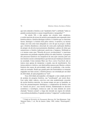 78 História, Ciência, Escritura e Política 
que teria reduzido a história a um "anedotário fácil" e atribuído "todos os 
grandes acontecimentos a causas insignificantes e mesquinhas".28 
No século XX, e não apenas nos círculos mais ortodoxos, 
a versão marxista da recusa da narrativa pressupunha uma separação entre 
história-ciência e história-ideologia (ciência é a história que os marxistas 
fazem; ideologia é a história feita pelos outros). A narrativa, ao mesmo 
tempo, era vista como mais adequada ao como do que ao porquê; e desde 
que a história abandonou a descrição do como pela explicação dialética 
do porquê, ela deveria necessariamente abandonar o gênero de relato que 
caracterizava a história tradicional, positivista e burguesa. Definindo-se 
a si mesmo como uma "filosofia da praxis revolucionária", o marxismo 
representou um profundo empenho político do saber histórico. A pesquisa 
dos processos históricos era inseparável de uma ação concreta junto aos 
movimentos sociais contemporâneos que lutavam por mudanças estruturais 
na sociedade. Como ensinara Marx nas Teses contra Feuerbach, não se 
tratava mais apenas de interpretar o mundo, mas de transformá-lo. Em 
termos práticos e teóricos, esse ideal político passava por libertar a ciência 
histórica dos muros da universidade, onde era produzida, e das escolas, 
onde era ensinada. Desde que grande parte dos historiadores se tornaram 
engajados nas lutas sociais, a história passou a ser orientada por um ideal 
de efetividade, de ação pragmática no "real". 
Essa efetividade pressupunha a divulgação a mais ampla possível 
do produto da pesquisa histórica, sua "socialização", por assim dizer. 
Esse nobre ideal, todavia, conviveu com uma academização crescente 
da escrita histórica marxista. Ao mesmo tempo em que se mantinha, ao 
nível dos pronunciamentos ideológicos, o compromisso da história com 
os "anseios do povo", essa mesma história, fundamentada no discurso 
econômico e sociológico, tornava-se cada vez mais distante do assim 
chamado "homem comum", o leigo não iniciado nos rigores do método 
e nas sutilezas da dialética. E quando se tentava "vulgarizar" o conhecimento 
28 Citado no Dicionário do Pensamento Marxista, Ed. Tom Bottomore. Trad. 
Waltensir Dutra, 2. ed., Rio de Janeiro: Zahar, 1988, verbete “Historiografia”, 
p. 179. 
 