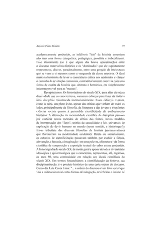 Antonio Paulo Benatte 79 
academicamente produzido, as infalíveis "leis" da história assumiam 
não raro uma forma catequética, pedagógica, prosélita e imbecilizante. 
Esse afastamento (se é que algum dia houve aproximação) entre 
o discurso materialista-histórico e os "dominados" que ele supostamente 
representava, deu-se, paradoxalmente, entre uma geração de intelectuais 
que se viam a si mesmos como a vanguarda da classe operária. O ideal 
marxistailuminista de levar a consciência crítica aos oprimidos e clarear 
o caminho da revolução comunista, contraditoriamente convivia com uma 
forma de escrita da história que, abstrata e hermética, era simplesmente 
incompreensível para as "massas". 
Recapitulemos. Os historiadores do século XIX, para além de toda a 
diversidade que os caracterizava, somaram esforços para fazer da história 
uma disciplina reconhecida institucionalmente. Esses esforços tiveram, 
como se sabe, um pleno êxito, apesar das críticas que vinham de todos os 
lados, principalmente da filosofia, da literatura e das jovens e triunfantes 
ciências sociais quanto à pretendida cientificidade do conhecimento 
histórico. A afirmação da racionalidade científica da disciplina passava 
por elaborar novos métodos de crítica das fontes, novos modelos 
de interpretação dos "fatos", teorias da causalidade e leis universais de 
explicação do devir humano no mundo (nesse sentido, a historiografia 
fez-se tributária das diversas filosofias da história (metanarrativas) 
que floresceram na modernidade ocidental). Direta ou indiretamente, 
os esforços de cientificização passavam também por excluir a fábula, 
a invenção, a fantasia, a imaginação - em uma palavra, a literatura – da forma 
científica de composição e exposição textual do saber assim produzido. 
A historiografia do século XX, de modo geral e apesar de toda a diversidade 
ideológica e epistemológica que a caracteriza, representou, até, digamos, 
os anos 80, uma continuidade em relação aos ideais científicos do 
século XIX. Em termos foucaultianos: a cientificização da história, sua 
disciplinarização, é o produto histórico de uma certa ordem do discurso. 
Como diz Luís Costa Lima: "... a ordem do discurso é um fato social que 
visa a institucionalizar certas formas de indagação, de reflexão e mesmo de 
 