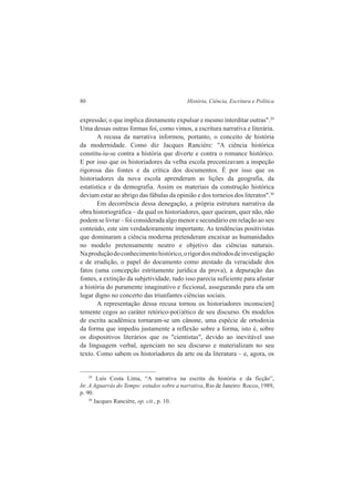 80 História, Ciência, Escritura e Política 
expressão; o que implica diretamente expulsar e mesmo interditar outras".29 
Uma dessas outras formas foi, como vimos, a escritura narrativa e literária. 
A recusa da narrativa informou, portanto, o conceito de história 
da modernidade. Como diz Jacques Rancière: "A ciência histórica 
constitu-iu-se contra a história que diverte e contra o romance histórico. 
E por isso que os historiadores da velha escola preconizavam a inspeção 
rigorosa das fontes e da crítica dos documentos. É por isso que os 
historiadores da nova escola aprenderam as lições da geografia, da 
estatística e da demografia. Assim os materiais da construção histórica 
deviam estar ao abrigo das fábulas da opinião e dos torneios dos literatos".30 
Em decorrência dessa denegação, a própria estrutura narrativa da 
obra historiográfica – da qual os historiadores, quer queiram, quer não, não 
podem se livrar – foi considerada algo menor e secundário em relação ao seu 
conteúdo, este sim verdadeiramente importante. As tendências positivistas 
que dominaram a ciência moderna pretenderam encaixar as humanidades 
no modelo pretensamente neutro e objetivo das ciências naturais. 
Na produção do conhecimento histórico, o rigor dos métodos de investigação 
e de erudição, o papel do documento como atestado da veracidade dos 
fatos (uma concepção estritamente jurídica da prova), a depuração das 
fontes, a extinção da subjetividade, tudo isso parecia suficiente para afastar 
a história do puramente imaginativo e ficcional, assegurando para ela um 
lugar digno no concerto das triunfantes ciências sociais. 
A representação dessa recusa tornou os historiadores inconscien] 
temente cegos ao caráter retórico-po(i)ético de seu discurso. Os modelos 
de escrita acadêmica tornaram-se um cânone, uma espécie de ortodoxia 
da forma que impediu justamente a reflexão sobre a forma, isto é, sobre 
os dispositivos literários que os "cientistas", devido ao inevitável uso 
da linguagem verbal, agenciam no seu discurso e materializam no seu 
texto. Como sabem os historiadores da arte ou da literatura – e, agora, os 
29 Luís Costa Lima, “A narrativa na escrita da história e da ficção”, 
In: A Aguarrás do Tempo: estudos sobre a narrativa, Rio de Janeiro: Rocco, 1989, 
p. 90. 
30 Jacques Rancière, op. cit., p. 10. 
 