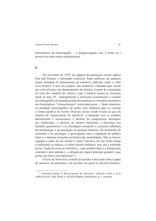 Antonio Paulo Benatte 81 
historiadores da historiografia –, a despreocupação com a forma só é 
possível no mais estrito academicismo. 
6. 
Em novembro de 1979, nas páginas da prestigiosa revista inglesa 
Past and Present, o historiador Lawrence Stone publicou um pequeno 
ensaio intitulado O renascimento da narrativa: reflexões sobre a velha 
nova história. A tese era simples, mas polêmica o bastante para causar 
um certo alvoroço nos departamentos de história. A partir da constatação 
da crise dos modelos de ciência a que a história tentara se converter 
desde os anos 30 – principalmente o marxismo economicista, o modelo 
eco-demográfico da segunda geração dos annalistes e os modelos estatísticos 
dos historiadores "cliometricianos" norte-americanos –, Stone detectava, 
na produção historiográfica de ponta, uma tendência para se retomar 
a forma narrativa de escrita. Diversas causas teriam levado ao que ela 
chamou de "renascimento da narrativa": a desilusão com os modelos 
deterministas e monocausais; o declínio do compromisso ideológico 
dos intelectuais; o declínio do próprio marxismo; a descrença nos 
métodos quantitativos e na abordagem estrutural; a crescente influência 
da antropologia e da psicologia na pesquisa histórica, em detrimento da 
economia e da sociologia; a preocupação com a ampliação do público 
leitor e o interesse crescente na história das mentalidades. Não se tratava, 
segundo o autor, de um retorno à "pura" narrativa em sua forma antiga 
e tradicional (a crônica e o relato factual unilinear), mas sim a retomada 
de um "modo de escrever a história (...) que também afeta e é afetado pelo 
conteúdo e pelo método (...), dirigida por algum 'princípio gerador' e que 
possui um tema e um argumento".31 
O texto de Stone teve o mérito de acender a discussão sobre o papel 
da narrativa em particular e da escritura em geral no discurso histórico. 
31 Lawrence Stone, O Renascimento da Narrativa: reflexões sobre a nova 
velha história. Trad. Dulce A. da Silva Ramos, datiloscrito, p. 1 e passim. 
 