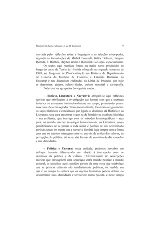 Margareth Rago e Renato A. de O. Gimenes 9 
marcada pelas reflexões sobre a linguagem e as relações saber-poder, 
segundo as formulações de Michel Foucault, Gilles Deleuze, Jacques 
Derrida, R. Barthes, Hayden White e Dominick La Capra, especialmente. 
Os textos aqui reunidos foram, na maior parte, produzidos ao 
longo do curso de Teoria da História oferecido no segundo semestre de 
1998, no Programa de Pós-Graduação em História do Departamento 
de História do Instituto de Filosofia e Ciências Humanas da 
Unicamp e nas discussões realizadas na Linha de Pesquisa que hoje 
se denomina: gênero, subjetividades, cultura material e cartografia. 
Poderiam ser agrupados do seguinte modo: 
– História, Literatura e Narrativa: abrigam-se aqui reflexões 
teóricas que privilegiam a investigação das formas com que a escritura 
histórica se estruturou institucionalmente no tempo, procurando pensar 
suas conexões com o poder. Nessa mesma frente, focalizam-se igualmente 
os laços históricos e conceituais que ligam os domínios da História e da 
Literatura, seja para encontrar o que há de literário na escritura histórica 
– sua estilística, que interage com os métodos historiográficos – seja 
para, no sentido inverso, investigar historicamente, na Literatura, novas 
possibilidades de se pensar a vida social e política de um determinado 
período, tendo em mente que a narrativa literária joga sempre com a forma 
com que os sujeitos interagem entre si, através da crítica dos valores, da 
percepção, da política, do sexo, das formas de constituição das emoções 
e das identidades. 
– Política e Cultura: nesta unidade, podemos perceber um 
enfoque bastante diferenciado em relação à intersecção entre os 
domínios da política e da cultura. Diferentemente de concepções 
teóricas que pressupõem uma separação entre mundo político e mundo 
cultural, os trabalhos aqui reunidos partem de uma ótica que estabelece 
que as práticas culturais são imediatamente políticas, na medida em 
que é no campo da cultura que os sujeitos históricos podem definir, ou 
desconstruir suas identidades e territórios; numa palavra, é neste campo 
 