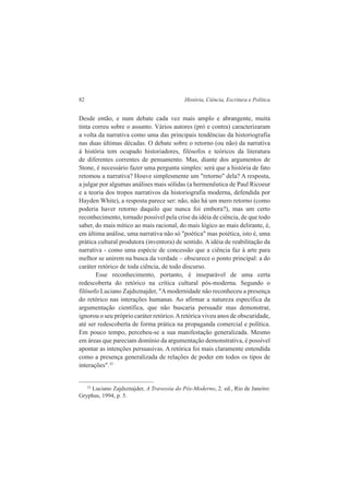 82 História, Ciência, Escritura e Política 
Desde então, e num debate cada vez mais amplo e abrangente, muita 
tinta correu sobre o assunto. Vários autores (pró e contra) caracterizaram 
a volta da narrativa como uma das principais tendências da historiografia 
nas duas últimas décadas. O debate sobre o retorno (ou não) da narrativa 
à história tem ocupado historiadores, filósofos e teóricos da literatura 
de diferentes correntes de pensamento. Mas, diante dos argumentos de 
Stone, é necessário fazer uma pergunta simples: será que a história de fato 
retomou a narrativa? Houve simplesmente um "retorno" dela? A resposta, 
a julgar por algumas análises mais sólidas (a hermenêutica de Paul Ricoeur 
e a teoria dos tropos narrativos da historiografia moderna, defendida por 
Hayden White), a resposta parece ser: não, não há um mero retorno (como 
poderia haver retorno daquilo que nunca foi embora?), mas um certo 
reconhecimento, tornado possível pela crise da idéia de ciência, de que todo 
saber, do mais mítico ao mais racional, do mais lógico ao mais delirante, é, 
em última análise, uma narrativa não só "poética" mas poiética, isto é, uma 
prática cultural produtora (inventora) de sentido. A idéia de reabilitação da 
narrativa - como uma espécie de concessão que a ciência faz à arte para 
melhor se unirem na busca da verdade – obscurece o ponto principal: a do 
caráter retórico de toda ciência, de todo discurso. 
Esse reconhecimento, portanto, é inseparável de uma certa 
redescoberta do retórico na crítica cultural pós-moderna. Segundo o 
filósofo Luciano Zajdsznajder, "A modernidade não reconheceu a presença 
do retórico nas interações humanas. Ao afirmar a natureza específica da 
argumentação científica, que não buscaria persuadir mas demonstrar, 
ignorou o seu próprio caráter retórico. A retórica viveu anos de obscuridade, 
até ser redescoberta de forma prática na propaganda comercial e política. 
Em pouco tempo, percebeu-se a sua manifestação generalizada. Mesmo 
em áreas que pareciam domínio da argumentação demonstrativa, é possível 
apontar as intenções persuasivas. A retórica foi mais claramente entendida 
como a presença generalizada de relações de poder em todos os tipos de 
interações".32 
32 Luciano Zajdsznajder, A Travessia do Pós-Moderno, 2. ed., Rio de Janeiro: 
Gryphus, 1994, p. 5. 
 