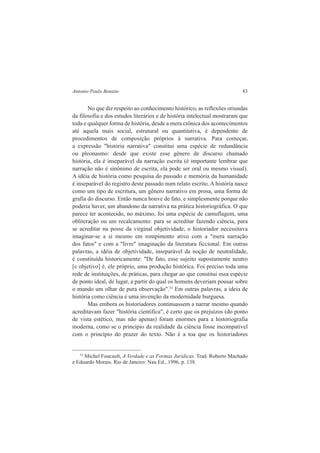 Antonio Paulo Benatte 83 
No que diz respeito ao conhecimento histórico, as reflexões oriundas 
da filosofia e dos estudos literários e de história intelectual mostraram que 
toda e qualquer forma de história, desde a mera crônica dos acontecimentos 
até aquela mais social, estrutural ou quantitativa, é dependente de 
procedimentos de composição próprios à narrativa. Para começar, 
a expressão "história narrativa" constitui uma espécie de redundância 
ou pleonasmo: desde que existe esse gênero de discurso chamado 
história, ela é inseparável da narração escrita (é importante lembrar que 
narração não é sinônimo de escrita, ela pode ser oral ou mesmo visual). 
A idéia de história como pesquisa do passado e memória da humanidade 
é inseparável do registro deste passado num relato escrito. A história nasce 
como um tipo de escritura, um gênero narrativo em prosa, uma forma de 
grafia do discurso. Então nunca houve de fato, e simplesmente porque não 
poderia haver, um abandono da narrativa na prática historiográfica. O que 
parece ter acontecido, no máximo, foi uma espécie de camuflagem, uma 
obliteração ou um recalcamento: para se acreditar fazendo ciência, para 
se acreditar na posse da virginal objetividade, o historiador necessitava 
imaginar-se a si mesmo em rompimento ativo com a "mera narração 
dos fatos" e com a "livre" imaginação da literatura ficcional. Em outras 
palavras, a idéia de objetividade, inseparável da noção de neutralidade, 
é constituída historicamente: "De fato, esse sujeito supostamente neutro 
[e objetivo] é, ele próprio, uma produção histórica. Foi preciso toda uma 
rede de instituições, de práticas, para chegar ao que constitui essa espécie 
de ponto ideal, de lugar, a partir do qual os homens deveriam pousar sobre 
o mundo um olhar de pura observação".33 Em outras palavras, a ideia de 
história como ciência é uma invenção da modernidade burguesa. 
Mas embora os historiadores continuassem a narrar mesmo quando 
acreditavam fazer "história científica", é certo que os prejuízos (do ponto 
de vista estético, mas não apenas) foram enormes para a historiografia 
moderna, como se o princípio da realidade da ciência fosse incompatível 
com o princípio do prazer do texto. Não é a toa que os historiadores 
33 Michel Foucault, A Verdade e as Formas Jurídicas. Trad. Roberto Machado 
e Eduardo Morais. Rio de Janeiro: Nau Ed., 1996, p. 138. 
 