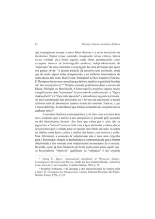 84 História, Ciência, Escritura e Política 
que conseguiram escapar a esses falsos dilemas e a essas insustentáveis 
dicotomias (forma versus conteúdo, imaginação versus ciência, beleza 
versus verdade etc.) foram aqueles cujas obras permanecerão como 
exemplos maiores da historiografia moderna, independentemente da 
"superação" de seus conteúdos. Georg Iggers faz uma afirmação que agora 
nos parece óbvia: "A grande tradição da narrativa tem declinado, ainda 
que de modo algum tenha desaparecido, e os melhores historiadores de 
nossa época, tais como Mare Bloch, Emmanuel Le Roy Ladurie e Edward. 
P. Thompson levam-nos a acreditar que história analítica e qualidade literária 
não são incompatíveis".34 Mutatis mutandi, poderíamos dizer o mesmo de 
Ranke, Michelet ou Burckhardt. A historiografia moderna separou muito 
tranqüilamente dois "momentos" do processo de conhecimento: a "lógica 
da descoberta" e a "lógica da exposição", e subordinou a segunda à primeira. 
As teses narrativistas não pretendem ser o inverso da precedente: a tirania 
da forma seria tão abominável quanto a tirania do conteúdo. Trata-se, o que 
é muito diferente, de reconhecer que forma e conteúdo são inseparáveis em 
qualquer texto.35 
A narrativa histórica contemporânea é, de fato, uma escritura bem 
mais complexa que a narrativa dos antiquários (o passado pelo passado) 
ou dos historiadores factuais (dos fatos que valem por si sós): não se 
jogou fora a "ciência" como o bebê com a água do banho, embora não se 
desconsidere que a verdade pode ser apenas uma fábula da razão. A escrita 
da história soma teoria, crítica e análise das fontes, com retórica e estilo. 
Mas, felizmente, a acusação de subjetivismo não é mais uma vergonha 
para o historiador: chegou-se tardiamente à compreensão de que a própria 
objetividade é tão somente uma subjetividade inconsciente de si mesma. 
Ou então, como já dizia Nietzsche de forma muito mais ácida: aquilo que 
os historiadores "objetivos" qualificam de "subjetivo" é tão somente 
34 Georg C. Iggers, International Handbook of Historical Studies: 
Contemporary Research and Theory, citado por José Amado Mendes, A História 
Como Ciência, 2. ed., Coimbra: Coimbra Editora, 1989, p. 12. 
35 Friedrich Nietzsche, “Da utilidade e dos inconvenientes da história para 
a vida”, In: Considerações Intempestivas. Lisboa: Editorial Presença; São Paulo: 
Martins Fontes, 1976, p. 155. 
 