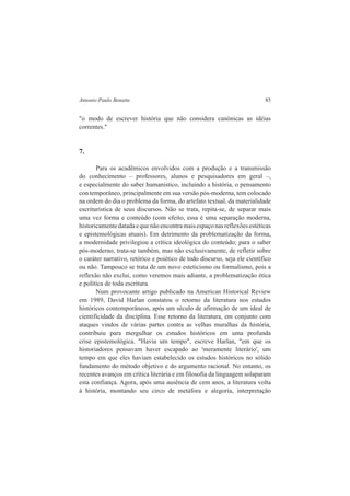 Antonio Paulo Benatte 85 
"o modo de escrever história que não considera canónicas as idéias 
correntes." 
7. 
Para os acadêmicos envolvidos com a produção e a transmissão 
do conhecimento – professores, alunos e pesquisadores em geral –, 
e especialmente do saber humanístico, incluindo a história, o pensamento 
con temporâneo, principalmente em sua versão pós-moderna, tem colocado 
na ordem do dia o problema da forma, do artefato textual, da materialidade 
escriturística de seus discursos. Não se trata, repita-se, de separar mais 
uma vez forma e conteúdo (com efeito, essa é uma separação moderna, 
historicamente datada e que não encontra mais espaço nas reflexões estéticas 
e epistemológicas atuais). Em detrimento da problematização da forma, 
a modernidade privilegiou a crítica ideológica do conteúdo; para o saber 
pós-moderno, trata-se também, mas não exclusivamente, de refletir sobre 
o caráter narrativo, retórico e poiético de todo discurso, seja ele científico 
ou não. Tampouco se trata de um novo esteticismo ou formalismo, pois a 
reflexão não exclui, como veremos mais adiante, a problematização ética 
e política de toda escritura. 
Num provocante artigo publicado na American Historical Review 
em 1989, David Harlan constatou o retorno da literatura nos estudos 
históricos contemporâneos, após um século de afirmação de um ideal de 
cientificidade da disciplina. Esse retorno da literatura, em conjunto com 
ataques vindos de várias partes contra as velhas muralhas da história, 
contribuiu para mergulhar os estudos históricos em uma profunda 
crise epistemológica. "Havia um tempo", escreve Harlan, "em que os 
historiadores pensavam haver escapado ao 'meramente literário', um 
tempo em que eles haviam estabelecido os estudos históricos no sólido 
fundamento do método objetivo e do argumento racional. No entanto, os 
recentes avanços em crítica literária e em filosofia da linguagem solaparam 
esta confiança. Agora, após uma ausência de cem anos, a literatura volta 
à história, montando seu circo de metáfora e alegoria, interpretação 
 