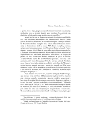 86 História, Ciência, Escritura e Política 
e aporia, traço e signo, exigindo que os historiadores aceitem sua presença 
zombeteira bem no coração daquilo que, insistiam eles, consistia sua 
disciplina própria, autônoma e verdadeiramente científica."36 
Mas é preciso que se diga que a crítica à cientificidade da história 
não é um fenômeno pós-moderno, um "irracionalismo redivivo" como 
gostam de frisar os defensores do racionalismo ligado à tradição iluminis 
ta. Poderíamos rastrear exemplos dessa crítica entre os literatos e mesmo 
entre os historiadores desde o século XIX. Esses exemplos, contudo, 
seriam minoritários e marginais. Em O Jardim de Epicuro, Anatole France 
atacou a pretensa objetividade do historiador positivista, contrapondo-lhe 
a dimensão subjetiva própria de uma representação artística. À impossível 
imparcialidade do historiador, valorizou a seletividade e a imaginação 
própria da arte: "Existe uma história imparcial? E que é a história? 
A representação escrita dos acontecimentos passados. Mas que é um 
acontecimento? É um fato qualquer? Não! é um fato notável. Pois bem, 
como é que o historiador decide se um fato é notável ou não? Decide-o 
arbitrariamente, segundo seu gosto e seu caráter, segundo sua idéia, como 
um artista, enfim. Pois os fatos não se dividem por si sós em fatos históricos 
e não históricos. A história não é uma ciência, é uma arte. Nela só se logra 
êxito pela imaginação."37 
Mais próximo aos nossos dias, o escritor português José Saramago, 
que em suas obras entrelaça deliberadamente ficção e história, declarou 
que a história nunca foi uma ciência e que, ao contrário, sempre esteve 
bem longe desse ideal. Corajosamente, o comunista Saramago enfatizou o 
caráter "ficcional", relativo, particular e excludente da história: "A história 
não é uma ciência. É ficção. (...) O positivismo histórico não pode aceitar 
tal premissa, pois trata-se de abrir mão de fatos considerados irrefutáveis 
para entrar no reino das interpretações, subjetividades e relativismo. 
Os historiadores apresentam uma realidade cronológica, linear, lógica, que 
36 David Harlan, “A história intelectual e o retorno da literatura”. Trad. José 
Antônio Vasconcelos, datiloscrito, p. 1, publicado nesta coletânea. 
37 Citado por Paulo Rónai em Dicionário Universal de Citações, São Paulo: 
Círculo do Livro., p. 439, Verbete História. 
 