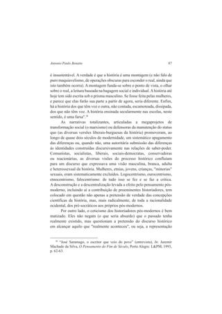 Antonio Paulo Benatte 87 
é insustentável. A verdade é que a história é uma montagem (e não falo de 
puro maquiavelismo, de operações obscuras para esconder o real, ainda que 
isto também ocorra). A montagem funda-se sobre o ponto de vista, o olhar 
sobre o real, a leitura baseada na bagagem social e individual. A história até 
hoje tem sido escrita sob o prisma masculino. Se fosse feita pelas mulheres, 
e parece que elas farão sua parte a partir de agora, seria diferente. Enfim, 
há a história dos que têm voz e outra, não contada, escamoteada, dissipada, 
dos que não têm voz. A história ensinada secularmente nas escolas, neste 
sentido, é uma farsa".38 
As narrativas totalizantes, articuladas a megaprojetos de 
transformação social (o marxismo) ou defensoras da manutenção do status 
quo (as diversas versões liberais-burguesas da história) promoveram, ao 
longo de quase dois séculos de modernidade, um sistemático apagamento 
das diferenças ou, quando não, uma autoritária submissão das diferenças 
às identidades construídas discursivamente nas relações de saber-poder. 
Comunistas, socialistas, liberais, sociais-democratas, conservadoras 
ou reacionárias, as diversas visões do processo histórico confluíam 
para um discurso que expressava uma visão masculina, branca, adulta 
e heterossexual da história. Mulheres, etnias, jovens, crianças, "minorias" 
sexuais, eram sistematicamente excluídos. Logocentrismo, eurocentrismo, 
etnocentrismo, falocentrismo: de tudo isso se fez e se faz a crítica. 
A desconstrução e a descentralização levada a efeito pelo pensamento pós-moderno, 
incluindo aí a contribuição de proeminentes historiadores, tem 
colocado em questão não apenas a pretensão de verdade das concepções 
científicas da história, mas, mais radicalmente, de toda a racionalidade 
ocidental, dos pré-socráticos aos próprios pós-modernos. 
Por outro lado, o ceticismo dos historiadores pós-modernos é bem 
matizado. Eles não negam (o que seria absurdo) que o passado tenha 
realmente existido, mas questionam a pretensão do discurso histórico 
em alcançar aquilo que "realmente aconteceu", ou seja, a representação 
38 “José Saramago, o escritor que veio do povo” (entrevista), In: Juremir 
Machado da Silva, O Pensamento do Fim de Século, Porto Alegre: L&PM, 1993, 
p. 62-63. 
 