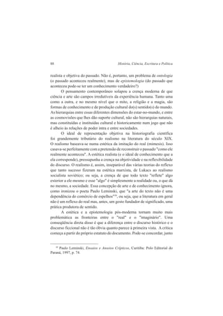 88 História, Ciência, Escritura e Política 
realista e objetiva do passado. Não é, portanto, um problema de ontologia 
(o passado aconteceu realmente), mas de epistemologia (do passado que 
aconteceu pode-se ter um conhecimento verdadeiro?) 
O pensamento contemporâneo solapou a crença moderna de que 
ciência e arte são campos irredutíveis da experiência humana. Tanto uma 
como a outra, e no mesmo nível que o mito, a religião e a magia, são 
formas de conhecimento e de produção cultural do(s) sentido(s) do mundo. 
As hierarquias entre essas diferentes dimensões do estar-no-mundo, e entre 
as cosmovisões que lhes dão suporte cultural, não são hierarquias naturais, 
mas constituídas e instituídas cultural e historicamente num jogo que não 
é alheio às relações de poder intra e entre sociedades. 
O ideal de representação objetiva na historiografia científica 
foi grandemente tributário do realismo na literatura do século XIX. 
O realismo baseava-se numa estética da imitação do real (mimesis). Isso 
casava-se perfeitamente com a pretensão de reconstruir o passado "como ele 
realmente aconteceu". A estética realista (e o ideal de conhecimento que a 
ela corresponde), pressupunha a crença na objetividade e na reflexibilidade 
do discurso. O realismo é, assim, inseparável das várias teorias do reflexo 
que tanto sucesso fizeram na estética marxista, de Lukacs ao realismo 
socialista soviético; ou seja, a crença de que todo texto "reflete" algo 
exterior a ele mesmo e esse "algo" é simplesmente a realidade ou, o que dá 
no mesmo, a sociedade. Essa concepção de arte e de conhecimento ignora, 
como ironizou o poeta Paulo Leminski, que "a arte do texto não é uma 
dependência do comércio de espelhos"39, ou seja, que a literatura em geral 
não é um reflexo do real mas, antes, um gesto fundador de significado, uma 
prática produtora de sentido. 
A estética e a epistemologia pós-moderna tornam muito mais 
problemática as fronteiras entre o "real" e o "imaginário". Uma 
conseqüência direta disso é que a diferença entre o discurso histórico e o 
discurso ficcional não é tão óbvia quanto parece à primeira vista. A crítica 
começa a partir do próprio estatuto do documento. Pode-se concordar, junto 
39 Paulo Leminski, Ensaios e Anseios Crípticos, Curitiba: Polo Editorial do 
Paraná, 1997, p. 74. 
 