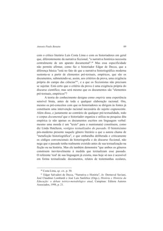 Antonio Paulo Benatte 89 
com o crítico literário Luís Costa Lima e com os historiadores em geral 
que, diferentemente da narrativa ficcional, "a narrativa histórica necessita 
centralmente de um aparato documental".40 Mas essa especificidade 
não permite afirmar, como faz o historiador Edgar de Decca, que a 
diferença básica "está no fato de que a narrativa historiográfica moderna 
sustenta-se a partir de elementos pré-textuais, empíricos, que são os 
documentos, submetendo-se, assim, aos critérios da prova, uma exigência 
própria do campo das ciências"41, e a que os ficcionistas não precisam 
se sujeitar. Está certo que o critério da prova é uma exigência própria do 
discurso científico; mas será mesmo que os documentos são "elementos 
pré-textuais, empíricos"? 
A teoria do conhecimento designa como empiria uma experiência 
sensível bruta, antes de toda e qualquer elaboração racional. Ora, 
mesmo os pré-conceitos com que os historiadores se dirigem às fontes já 
constituem uma intervenção racional necessária do sujeito cognoscente. 
Além disso, e justamente ao contrário de qualquer pré-textualidade, todo 
o corpus documental que o historiador organiza e utiliza na pesquisa dita 
empírica (e não apenas os documentos escritos em linguagem verbal: 
mesmo uma moeda é um "texto" para o numismata) constituem, como 
diz Linda Hutcheon, vestígios textualizados do passado. O historicismo 
pós-moderno presente naquele gênero literário a que a autora chama de 
"metaficção historiográfica", e que embaralha deliberada e criticamente 
os códigos convencionais da historiografia e do discurso ficcional, não 
nega que o passado tenha realmente existido antes de sua textualização na 
ficção ou na história. Mas ele também demonstra "que ambos os gêneros 
constroem inevitavelmente à medida que textualizam esse passado. 
O referente 'real' de sua linguagem já existiu, mas hoje só nos é acessível 
em forma textualizada: documentos, relatos de testemunhas oculares, 
40 Costa Lima, op. cit., p. 50. 
41 Edgar Salvadori de Decca, “Narrativa e História”, In: Dermeval Saviani, 
José Claudinei Lombardi e José Luís Sanfelice (Orgs.), História e História da 
Educação: o debate teórico-metodológico atual, Campinas: Editora Autores 
Associados, 1998, p. 21. 
 