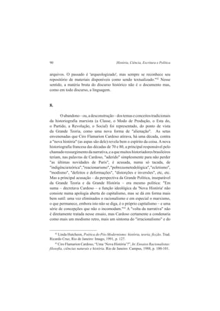 90 História, Ciência, Escritura e Política 
arquivos. O passado é 'arqueologizado', mas sempre se reconhece seu 
repositório de materiais disponíveis como sendo textualizado."42 Nesse 
sentido, a matéria bruta do discurso histórico não é o documento mas, 
como em todo discurso, a linguagem. 
8. 
O abandono – ou, a desconstrução – dos temas e conceitos tradicionais 
da historiografia marxista (a Classe, o Modo de Produção, o Esta do, 
o Partido, a Revolução, o Social) foi representado, do ponto de vista 
da Grande Teoria, como uma nova forma de "alienação". As setas 
envenenadas que Ciro Flamarion Cardoso atirava, há uma década, contra 
a "nova história" (as aspas são dele) revela bem o espírito da coisa. A nova 
historiografia francesa das décadas de 70 e 80, a principal responsável pelo 
chamado ressurgimento da narrativa, e a que muitos historiadores brasileiros 
teriam, nas palavras de Cardoso, "aderido" simplesmente para não perder 
"as últimas novidades de Paris", é acusada, numa só tacada, de 
"indigência teórica", "reacionarismo", "pobreza metodológica", "ecletismo", 
"modismo", "defeitos e deformações", "distorções e inversões", etc, etc. 
Mas a principal acusação – da perspectiva da Grande Política, inseparável 
da Grande Teoria e da Grande História – era mesmo política: "Em 
suma – decretava Cardoso – a função ideológica da 'Nova História' não 
consiste numa apologia aberta do capitalismo, mas se dá em forma mais 
bem sutil: uma vez eliminados o racionalismo e em especial o marxismo, 
o que permanece, embora isto não se diga, é o próprio capitalismo – e uma 
série de concepções que não o incomodam."43 A "volta da narrativa" não 
é diretamente tratada nesse ensaio, mas Cardoso certamente a condenaria 
como mais um modismo retro, mais um sintoma do "irracionalismo" e do 
42 Linda Hutcheon, Poética do Pós-Modernismo: história, teoria, ficção. Trad. 
Ricardo Cruz, Rio de Janeiro: Imago, 1991, p. 127. 
43 Ciro Flamarion Cardoso, “Uma ‘Nova História’?”, In: Ensaios Racionalistas: 
filosofia, ciências naturais e história. Rio de Janeiro: Campus, 1988, p. 100-101. 
 
