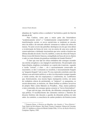 Antonio Paulo Benatte 91 
abandono do "espírito crítico e combativo" da história a partir do final da 
década de 60. 
Para Cardoso, como para a maior parte dos historiadores 
"academicamente sérios" e "verdadeiramente comprometidos" com as 
transformações sociais, os novos narrativistas se renderam ao encanto 
atroz da mídia e do mercado editorial: tornaram-se vedetes da cultura de 
massas. No juízo severo das patrulhas ideológicas (ou do que resta delas) 
a revalorização da forma do texto veio na esteira de uma nova onda de 
conservadorismo e desbunde irracionalista que teria varrido a história nas 
últimas décadas do século. Esse foi, também, o sumo da crítica de François 
Dosse à nouvelle histoire francesa, esmigalhada em busca de novos objetos 
e cada vez mais distante da grandiosa totalidade da Grande História.44 
É claro que esse tipo de crítica rotuladora não consegue esconder 
sua enorme arrogância e seu impagável autoritarismo. Ela pressupõe uma 
lógica binária, simplista e excludente: se o sujeito não é marxista –segundo 
a versão "correta", é claro –, ele é necessariamente conservador ou 
reacionário; se não é comunista ou socialista, é necessariamente burguês 
ou "pequeno-burguês" (até os anos 70, essa expressão constituía a pior das 
ofensas a um adversário político); se não é revolucionário (sempre segundo 
a versão correta, não nos esqueçamos), é conformista, etc. Lembremos 
que, historicamente, essa mesma lógica maniqueísta excluiu, em nome 
da verdadeira ciência do proletariado, os "utópicos", os anarquistas, os 
sociais-democratas, as minorias, etc. Basta lembrar as célebres invectivas 
do próprio Marx contra Bakunin ou Proudhon... Hoje, menos poderosa 
e mais contestada, ela consegue apenas censurar os "novos historiadores". 
O que está em jogo, sem dúvida, são diferentes concepções do que 
seja política. O reconhecimento dos elementos retóricos e literários do 
discurso histórico não descarta a questão da dimensão política de todo 
saber. Ao contrário, a consciência do caráter produtivo da história (como 
44 François Dosse, A História em Migalhas: dos Annales à “Nova História”. 
Trad. Dulce da Silva Ramos. São Paulo: Ensaio; Campinas: Editora da Unicamp, 
1992. Cf. também as críticas de Michel Zaidan Filho, A Crise da Razão Histórica, 
Campinas: Papirus, 1989. 
 