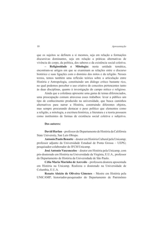 10 Apresentação 
que os sujeitos se definem a si mesmos, seja em relação a formações 
discursivas dominantes, seja em relação a práticas alternativas de 
vivência do corpo, da política, dos saberes e da existência social coletiva. 
– Religiosidade e Mitologia: nesta unidade temática, 
encontram-se artigos em que se examinam as relações entre o discurso 
histórico e suas ligações com o domínio dos mitos e da religião. Nesses 
textos, temos também uma reflexão teórica sobre a articulação entre 
História e Antropologia, constituindo um diálogo crítico bastante rico, 
no qual podemos perceber o uso criativo de conceitos pertencentes tanto 
às duas disciplinas, quanto à investigação do campo mítico e religioso. 
Ainda que a coletânea apresente uma gama de temas diferenciados, 
uma preocupação comum atravessa esses trabalhos: levar a público um 
tipo de conhecimento produzido na universidade, que busca caminhos 
alternativos para narrar a História, construindo diferentes objetos, 
mas sempre procurando destacar o peso político que elementos como 
a religião, a mitologia, a escritura histórica, a literatura e a teoria possuem 
como instituintes de formas de existência social coletiva e subjetiva. 
Dos autores: 
David Harlan – professor do Departamento de História da Califórnia 
State University, San Luís Obispo. 
Antonio Paulo Benatte – doutor em História Cultural pela Unicamp; 
professor adjunto da Universidade Estadual de Ponta Grossa – UEPG; 
pesquisador-colaborador do IFCH/Unicamp. 
José Antonio Vasconcelos – doutor em História pela Unicamp, com 
pós-doutorado em História na Universidade da Virgínia, E.U.A., professor 
do Departamento de História da Universidade de São Paulo. 
Célia Maria Marinho de Azevedo – professora doutora aposentada 
em História na Unicamp. Realizou o doutorado na Universidade de 
Columbia, E.U.A. 
Renato Aloizio de Oliveira Gimenes – Mestre em História pela 
UNICAMP; historiador-pesquisador do Departamento de Patrimônio 
 