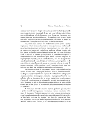 92 História, Ciência, Escritura e Política 
qualquer outro discurso, ela produz sujeitos e constrói objetos) demanda 
uma concepção muito mais ampla do que seja poder e do que seja política, 
uma politização da própria linguagem e da forma que ela assume nos 
nossos discursos. A preocupação com a forma não deveria ser vista como 
uma mera despolitização pós-utópica da história em tempos de agonia da 
modernidade e desespero da razão, como se critica comumente. 
Se, por um lado, a crítica pós-moderna nos vacina contra a crença 
ingênua na ciência e nas metanarrativas emancipatórias da modernidade 
(e daí a crítica de conservadorismo e irracionalismo), por outro lado, ou 
no mesmo movimento, ela radicaliza a noção de política: o poder não 
está apenas no Estado ou nas relações de classe; ele está pulverizado em 
todos os lugares, a começar pelas palavras. A dimensão macropolítica 
simplesmente não tem instrumentos para pensar a questão do poder na 
linguagem (na verdade, para a Grande Política, essa não é sequer uma 
questão pertinente). E necessário pensar em termos de micropolítica ou de 
microfísica do poder. Pensar não apenas no poder das palavras (o poder de 
nomear, constituir, excluir, dominar, resistir), mas também no poder nas 
palavras, um poder que habita o coração mesmo da linguagem. 
Nas últimas décadas, os historiadores sociais e da cultura têm feito 
sólidas análises sobre a linguagem; mas essa reflexão, sintomaticamente, 
foi dirigida aos objetos (e não aos sujeitos) de conhecimento (a linguagem 
das classes sociais, dos marginais, em suma, a linguagem do "outro"); essa 
reflexão sobre a linguagem não se tornou metacrítica, metalinguagem. 
Como pode a história tornar-se crítica e efetiva se ela se recusa a dobrar-se 
sobre si mesma, ou seja, refletir não apenas sobre a forma de seu conteúdo 
(como, bem ou mal, ela fez na modernidade) mas também sobre o conteúdo 
de sua forma? 
A politização de todo discurso implica, portanto, que se pense 
o poder morando na linguagem, constituindo e sendo constituído pelos 
jogos de linguagem. Tendemos a conservar, como herança das metanarra-tivas 
(emancipatórias ou não), uma imagem unitária, monolítica, do poder. 
A "inocência" moderna, diz Barthes, "fala do poder como se ele fosse 
um", separando aqueles que o têm daqueles que não o têm. Mas, pergunta 
Barthes, fazendo eco a Foucault, e se o poder não fosse unitário, e se ele 
 