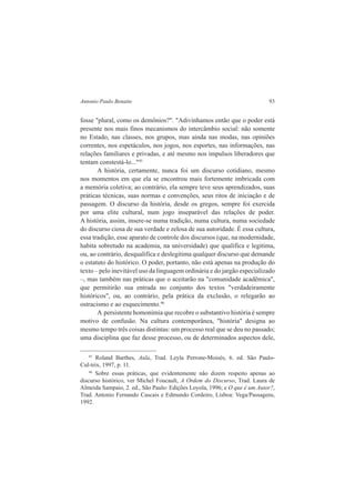 Antonio Paulo Benatte 93 
fosse "plural, como os demônios?". "Adivinhamos então que o poder está 
presente nos mais finos mecanismos do intercâmbio social: não somente 
no Estado, nas classes, nos grupos, mas ainda nas modas, nas opiniões 
correntes, nos espetáculos, nos jogos, nos esportes, nas informações, nas 
relações familiares e privadas, e até mesmo nos impulsos liberadores que 
tentam constestá-lo..."45 
A história, certamente, nunca foi um discurso cotidiano, mesmo 
nos momentos em que ela se encontrou mais fortemente imbricada com 
a memória coletiva; ao contrário, ela sempre teve seus aprendizados, suas 
práticas técnicas, suas normas e convenções, seus ritos de iniciação e de 
passagem. O discurso da história, desde os gregos, sempre foi exercida 
por uma elite cultural, num jogo inseparável das relações de poder. 
A história, assim, insere-se numa tradição, numa cultura, numa sociedade 
do discurso ciosa de sua verdade e zelosa de sua autoridade. É essa cultura, 
essa tradição, esse aparato de controle dos discursos (que, na modernidade, 
habita sobretudo na academia, na universidade) que qualifica e legitima, 
ou, ao contrário, desqualifica e deslegitima qualquer discurso que demande 
o estatuto do histórico. O poder, portanto, não está apenas na produção do 
texto – pelo inevitável uso da linguagem ordinária e do jargão especializado 
–, mas também nas práticas que o aceitarão na "comunidade acadêmica", 
que permitirão sua entrada no conjunto dos textos "verdadeiramente 
históricos", ou, ao contrário, pela prática da exclusão, o relegarão ao 
ostracismo e ao esquecimento.46 
A persistente homonímia que recobre o substantivo história é sempre 
motivo de confusão. Na cultura contemporânea, "história" designa ao 
mesmo tempo três coisas distintas: um processo real que se deu no passado; 
uma disciplina que faz desse processo, ou de determinados aspectos dele, 
45 Roland Barthes, Aula, Trad. Leyla Perrone-Moisés, 6. ed. São Paulo- 
Cul-trix, 1997, p. 11. 
46 Sobre essas práticas, que evidentemente não dizem respeito apenas ao 
discurso histórico, ver Michel Foucault, A Ordem do Discurso, Trad. Laura de 
Almeida Sampaio, 2. ed., São Paulo: Edições Loyola, 1996; e O que é um Autor?, 
Trad. Antonio Fernando Cascais e Edmundo Cordeiro, Lisboa: Vega/Passagens, 
1992. 
 