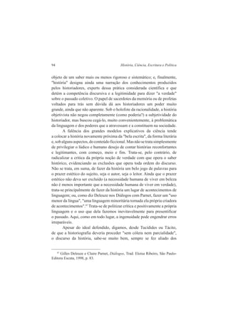 94 História, Ciência, Escritura e Política 
objeto de um saber mais ou menos rigoroso e sistemático; e, finalmente, 
"história" designa ainda uma narração dos conhecimentos produzidos 
pelos historiadores, experts dessa prática considerada científica e que 
detém a competência discursiva e a legitimidade para dizer "a verdade" 
sobre o passado coletivo. O papel de sacerdotes da memória ou de profetas 
voltados para trás sem dúvida dá aos historiadores um poder muito 
grande, ainda que não aparente. Sob o holofote da racionalidade, a história 
objetivista não negou completamente (como poderia?) a subjetividade do 
historiador, mas buscou cegá-lo, muito convenientemente, à problemática 
da linguagem e dos poderes que a atravessam e a constituem na sociedade. 
A falência dos grandes modelos explicativos da ciência tende 
a colocar a história novamente próxima da "bela escrita", da forma literária 
e, sob alguns aspectos, do conteúdo ficcional. Mas não se trata simplesmente 
de privilegiar o lúdico e humano desejo de contar histórias reconfortantes 
e legitimantes, com começo, meio e fim. Trata-se, pelo contrário, de 
radicalizar a crítica da própria noção de verdade com que opera o saber 
histórico, evidenciando as exclusões que opera toda ordem do discurso. 
Não se trata, em suma, de fazer da história um belo jogo de palavras para 
o prazer estético do sujeito, seja o autor, seja o leitor. Ainda que o prazer 
estético não deva ser excluído (a necessidade humana de viver em beleza 
não é menos importante que a necessidade humana de viver em verdade), 
trata-se principalmente de fazer da história um lugar de acontecimentos de 
linguagem; ou, como diz Deleuze nos Diálogos com Parnet, fazer um "uso 
menor da língua", "uma linguagem minoritária tornada ela própria criadora 
de acontecimentos".47 Trata-se de politizar crítica e positivamente a própria 
linguagem e o uso que dela fazemos inevitavelmente para presentificar 
o passado. Aqui, como em todo lugar, a ingenuidade pode engendrar erros 
irreparáveis. 
Apesar do ideal defendido, digamos, desde Tucídides ou Tácito, 
de que a historiografia deveria proceder "sem cólera nem parcialidade", 
o discurso da história, sabe-se muito bem, sempre se fez aliado dos 
47 Gilles Deleuze e Claire Parnet, Diálogos, Trad. Eloísa Ribeiro, São Paulo- 
Editora Escuta, 1998, p. 83. 
 