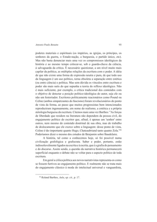 Antonio Paulo Benatte 95 
poderes materiais e espirituais (os impérios, as igrejas, os príncipes, os 
senhores da guerra, o Estado-nação, a burguesia, o partido único, etc). 
Mas não basta denunciar mais uma vez os compromissos ideológicos da 
história e ao mesmo tempo colocar-se, sob o guarda-chuva da ciência, 
à salvaguarda da crítica. É necessário questionar, a um nível muito mais 
capilar da política, as múltiplas relações da escritura com o poder. A idéia 
de que não existe uma forma de expressão neutra e pura, de que todo uso 
da linguagem é um uso político, torna obsoleta a separação entre estética 
(ou entre ciência) e política. Mas sem dúvida os vínculos entre escritura e 
poder são mais sutis do que supunha a teoria do reflexo ideológico. Não 
é mais suficiente, por exemplo, a crítica tradicional dos conteúdos com 
o objetivo de detectar a posição político-ideológica do autor, seja ele ou 
não um historiador. Escritores politicamente reacionários como Pound ou 
Celine (ambos simpatizantes do fascismo) foram revolucionários do ponto 
de vista da forma, ao passo que muitos progressistas bem intencionados 
reproduziram ingenuamente, em nome do realismo, a estética e a própria 
mitologia burguesa da escritura. Citemos mais uma vez Barthes: "As forças 
de liberdade que residem na literatura não dependem da pessoa civil, do 
engajamento político do escritor que, afinal, é apenas um 'senhor' entre 
outros, nem mesmo do conteúdo doutrinal de sua obra, mas do trabalho 
de deslocamento que ele exerce sobre a linguagem: desse ponto de vista, 
Celine é tão importante quanto Hugo, Chateaubriand tanto quanto Zola."48 
Poderíamos dizer o mesmo dos estudos de Benjamin sobre Baudelaire. 
A história, tal como a conhecemos hoje, só foi possível numa 
civilização grafológica e grafocrata. Saber e poder, portanto, estão 
indissoluvelmente ligados na escrita e à escrita, que é a grafia do pensamento 
e do discurso. Assim sendo, a questão da narrativa histórica permanecerá 
superficial enquanto o debate não se voltar para o aspecto político de toda 
escritura. 
Em geral a crítica política aos novos narrativistas representa-os como 
se fossem furtivos ao engajamento político. E realmente não se trata mais 
do engajamento clássico à moda do intelectual universal e vanguardista, 
48 Roland Barthes, Aula, op. cit., p. 17. 
 