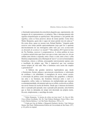 96 História, Ciência, Escritura e Política 
o iluminado representante da consciência daqueles que, supostamente, são 
incapazes de se representarem a si próprios. Mas o desenga-jamento não 
significa despolitização ou apoliticismo. Não pertencer a um partido não 
significa, como se fosse possível, deixar de tomar partido. Como disse 
Walter Benjamin, quem não é capaz de tomar partido tem de calar-se.49 
Ou como disse, quase no mesmo tom, Roland Barthes: "ninguém pode 
escrever sem tomar partido apaixonadamente (seja qual for o aparente 
desvinculamento de sua mensagem) sobre tudo que está acontecendo 
ou deixando de acontecer no mundo".50 Das análises d'O Capital às tiras 
do Tio Patinhas, escrever é comprometer-se. A crítica política às teses 
e à prática narrativistas quer fazer crer que se trata, mais uma vez, de um 
embate entre direita e esquerda, entre o bem e o mal, entre a boa e velha 
História comprometida com a libertação do "povo" e os novos historiadores 
formalistas, cínicos e niilistas, preocupados narcisicamente apenas com 
a insuflação do próprio ego. Não é impossível que isso aconteça 
nesses tempos de vale tudo. Mas o fenômeno seria assim tão simples 
e generalizável? 
A falência das grandes narrativas legitimadoras que, desde 
o Iluminismo, faziam cabeças e governavam consciências; a valorização 
do cotidiano e da tribalidade; a emergência de novos atores sociais; 
a reinvenção da política como micropolítica dos grupelhos; a diluição, 
nas artes e na literatura, das fronteiras (fictícias) entre o real e o 
imaginário; enfim, todos os fenômenos da multiplicidade que marcam 
a contemporaneidade, obviamente tudo isso se reflete, ou deveria se refletir, 
nas novas formas de escrita da história. Desde que o interesse da história 
não é o passado pelo passado, mas o passado pelo presente, uma história 
que se furte às demandas do tempo terá decretada sua própria morte. 
Ou será, simplesmente, o sarcófago da razão. 
49 Walter Benjamin, “A técnica do crítico em treze teses”, In: Rua de Mão 
Única (Obras Escolhidas, Vol. II). Trad. Rubens Rodrigues Torres Filho e José 
Carlos Martins Barbosa. 3. ed. São Paulo: Brasiliense, 1993, p. 32. 
50 Citado por Guy de Mallac e Margareth Eberbach, Barthes, Trad. Heloysa 
Dantas, São Paulo: Melhoramentos/Editora da Universidade de São Paulo, 1977, 
p. 44, grifos no original. 
 