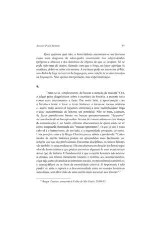 Antonio Paulo Benatte 97 
Quer queiram quer não, o historiadores encontram-se no discurso 
como num diagrama de saber-poder constituinte das subjetividades 
(próprias e alheias) e dos domínios de objetos de que se ocupam. Só se 
pode subverter de dentro, fazendo com que a força, no labor agônico da 
escritura, dobre-se sobre ela mesma. A escritura pode ser assim um drible, 
uma linha de fuga no interior da linguagem, uma criação de acontecimentos 
na linguagem. Não apenas interpretação, mas experimentação. 
9. 
Tratar-se-ia, simplesmente, de buscar a atenção da maioria? Ora, 
a julgar pelos diagnósticos sobre a escritura da história, a maioria teria 
coisas mais interessantes a fazer. Por outro lado, a aproximação com 
a literatura tende a levar o texto histórico a tornar-se menos abstrato 
e, assim, mais acessível (sejamos otimistas) a uma multiplicidade leiga 
e algo indeterminada de leitores em potencial. Não se trata, contudo, 
de fazer proselitismo barato ou buscar pretensiosamente "despertar" 
a consciência-de-si dos oprimidos. Acusar de conservadorismo esse desejo 
de comunicação é, no fundo, elitismo obscurantista de quem ainda se vê 
como vanguarda iluminada das "massas ignorantes". O que já não é mais 
cabível é o hermetismo, de um lado, e a ingenuidade arrogante, de outro. 
Uma posição como a de Roger Chartier parece sóbria e ponderada: "Certos 
modos de escrita histórica podem ser apreendidos mais facilmente por 
leitores que não são profissionais. Em certas disciplinas, os únicos leitores 
são também os seus produtores. Há uma abertura em direção aos leitores que 
não são historiadores e que podem encontrar algumas de suas expectativas 
nesse tipo de história. O fundamental é que a escrita histórica não retorne 
à crônica, aos relatos meramente lineares e restritos aos acontecimentos, 
e que seja capaz de analisar as estruturas sociais, os mecanismos econômicos 
e demográficos ou os fatos da mentalidade coletiva. O importante é não 
perder de vista a ruptura e a descontinuidade entre os mundos históricos 
sucessivos, sem abrir mão de uma escrita mais acessível aos leitores".51 
51 Roger Chartier, entrevista à Folha de São Paulo, 28/09/93. 
 