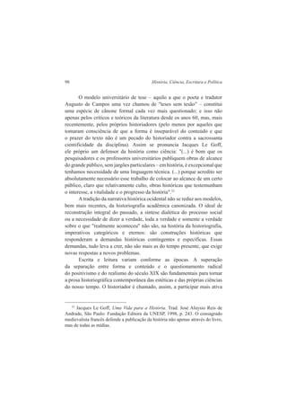 98 História, Ciência, Escritura e Política 
O modelo universitário de tese – aquilo a que o poeta e tradutor 
Augusto de Campos uma vez chamou de "teses sem tesão" – constitui 
uma espécie de cânone formal cada vez mais questionado; e isso não 
apenas pelos críticos e teóricos da literatura desde os anos 60, mas, mais 
recentemente, pelos próprios historiadores (pelo menos por aqueles que 
tomaram consciência de que a forma é inseparável do conteúdo e que 
o prazer do texto não é um pecado do historiador contra a sacrossanta 
cientificidade da disciplina). Assim se pronuncia Jacques Le Goff, 
ele próprio um defensor da história como ciência: "(...) é bom que os 
pesquisadores e os professores universitários publiquem obras de alcance 
do grande público, sem jargões particulares – em história, é excepcional que 
tenhamos necessidade de uma linguagem técnica. (...) porque acredito ser 
absolutamente necessário esse trabalho de colocar ao alcance de um certo 
público, claro que relativamente culto, obras históricas que testemunham 
o interesse, a vitalidade e o progresso da história".52 
A tradição da narrativa histórica ocidental não se reduz aos modelos, 
bem mais recentes, da historiografia acadêmica canonizada. O ideal de 
reconstrução integral do passado, a síntese dialética do processo social 
ou a necessidade de dizer a verdade, toda a verdade e somente a verdade 
sobre o que "realmente aconteceu" não são, na história da historiografia, 
imperativos categóricos e eternos: são construções históricas que 
responderam a demandas históricas contingentes e específicas. Essas 
demandas, tudo leva a crer, não são mais as do tempo presente, que exige 
novas respostas a novos problemas. 
Escrita e leitura variam conforme as épocas. A superação 
da separação entre forma e conteúdo e o questionamento radical 
do positivismo e do realismo do século XIX são fundamentais para tornar 
a prosa historiográfica contemporânea das estéticas e das próprias ciências 
do nosso tempo. O historiador é chamado, assim, a participar mais ativa 
52 Jacques Le Goff, Uma Vida para a História. Trad. José Aluysio Reis de 
Andrade, São Paulo: Fundação Editora da UNESP, 1998, p. 243. O consagrado 
medievalista francês defende a publicação da história não apenas através do livro, 
mas de todas as mídias. 
 