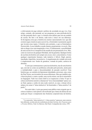 Antonio Paulo Benatte 99 
e efetivamente do jogo cultural e político da sociedade em que vive. Este 
artigo, contudo, não pretende ser um programa ou uma profissão-de-fé; 
ele não pretende dizer o que é a história nem definir para ela um modelo 
de escrita. De fato e de direito, cada texto é único em sua diferença. 
Se há alguma coisa que a história nos ensina é precisamente isso: que não 
existem regras imutáveis para escrevê-la; o historiador é justamente aquele 
que inventa essas regras. A história será, portanto, o que os historiadores 
fizerem dela. A esse trabalho se pode chamar, propriamente, invenção. Mas 
não se chega a isso sem imaginação e risco. Evidentemente, a possibilidade 
de uma escrita livre é inseparável da ousadia de um pensamento livre. Mas, 
como no exercício de qualquer liberdade, não há garantias. Qualquer forma 
de escritura da história será sempre um ensaio, isto é, uma tentativa. Como 
qualquer experimento humano, toda tentativa é falível, frágil, parcial, 
inacabada, imperfeita, inconclusiva. A megalomania da verdade universal 
é simplesmente isso: ilusão de grandeza, vontade de poder, carência do 
absoluto. 
E certo que continuaremos a precisar da história, mas de uma história 
que, sem dar as costas aos problemas colocados pelo presente, atente para 
a multiplicidade e para a descontinuidade do passado escritível. Uma 
história que, ao contrário de hipostasiar identidades universais, seja, como 
diz Paul Veyne, um inventário de nossas diferenças. Mas que também seja, 
a bem do prazer e contra o poder, uma escrita menor, um devir minoritário 
na linguagem. Tudo isso soaria inútil se se esquecesse o leitor. O que os 
críticos da história narrativa chamam de "nova irracionalidade" parece ser, 
ao final, apenas o sonho de uma razão sensível, ou seja, o desejo talvez 
utópico de somar à "alma intelectiva" do historiador a "alma sensitiva" do 
poeta.53 
Por outro lado, é certo que pensar num público mais exigente que os 
críticos roedores e mais plural e diversificado que a banca de defesa de tese 
acaba por forçar o rompimento das fronteiras corporativistas da história. 
53 As expressões “alma intelectiva” e “alma sensitiva” aparecem, num contexto 
bem diferente, na bela série de conferências de Italo Calvino, Seis Propostas para 
o Próximo Milênio, Trad. Ivo Barroso, São Paulo: Companhia das Letras, 1995. 
 