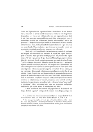100 História, Ciência, Escritura e Política 
Como diz Veyne não sem alguma maldade: "a existência de um público 
novo, em quem se pensa quando se escreve, conduz a um alargamento 
de quadros. (...) visa-se um público culto mas não especializado; o ideal 
já não é ser aprovado por especialistas positivistas intracorporati vos (...) 
mas sim por pessoas que escapam aos quadros universitários e aos da sua 
profissão".54 As palavras de Veyne datam de mais de mais de duas décadas 
e referem-se, é claro, à situação da historiografia francesa, e que não pode 
ser generalizada. Mas, mudando o que tem que ser mudado, esse é um 
sentimento constatado, atualmente, um pouco por toda parte. 
No Brasil, a escrita da história vive a urgente necessidade de mudança 
na imagem do destinatário do discurso. A julgar por alguns indícios, 
pode-se mesmo dizer que esta mudança já está em processo há algum 
tempo.55 O fato é que, apesar do que disseram Marx e Engels a propósito do 
leitor d'A Ideologia Alemã, ninguém espera que um seu texto seja relegado 
"à crítica roedora dos ratos". Quando um escritor escreve, e ainda que 
seja um humilde erudito da província, ele imagina uma "comunidade" ou 
uma heterogeneidade confusa de leitores (para escrever como para fazer 
amor é preciso pelo menos dois). Em parte, o resultado de sua prática, de 
sua escritura, é determinada pela imagem mental que o escritor faz de seu 
público virtual. Permitir que um número maior de pessoas tenha acesso ao 
produto de nosso labor intelectual não é uma "concessão" necessariamente 
ruim ou niveladora. Esse temor nasce, no fundo, de um preconceito elitista 
implícito na própria noção de "massa", imaginada como um todo amorfo e 
indistinto, incapaz de uma recepção criativa e de uma leitura "autorizada" 
e "adequada". Não é necessário que, para nos sentirmos inteligentes, 
imaginemos que todo o "resto" da humanidade seja burra. 
E bom esclarecer: não se trata de populismo ou de escrever "na 
língua de toda a gente". E impossível escrever nessa língua, porque ela 
54 “A história: uma paixão nova (mesa-redonda)”, In: Jacques Le Goff et al. 
A Nova História. Trad. Ana Maria Bessa. Lisboa: Edições 70, 1978, p. 26. 
55 É o caso, por exemplo, do boom que as biografias (aliás escritas o mais 
das vezes por jornalistas e literatos) encontraram no Brasil na última década. 
A maior evidência, contudo, é o descontentamento de muitos jovens historiadores 
em escrever unicamente seus pares. 
 
