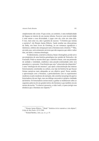 Antonio Paulo Benatte 101 
simplesmente não existe. O que existe, ao contrário, é uma multiplicidade 
de línguas no interior de um mesmo idioma. Escrever com inventividade 
é estar atento a essa diversidade, é jogar com ela, criar em cima dela. 
E isso, mais uma vez, não é garantia de sucesso. "A história que retoma 
a narrativa", diz Renato Janine Ribeiro, "pode resultar nas obras-primas 
de Duby, nos bons livros de Ginsburg, ou em romances agradáveis e 
talentosos, embora não enriqueçam nem a literatura nem a história."56 Mas, 
em todo caso, será certamente um texto que não esqueceu que saber e sabor 
têm, em latim, a mesma etimologia. 
Evidentemente, a narrativa clássica, linear e homogênea, já não serve 
aos propósitos de uma história genealógica (no sentido de Nietzsche e de 
Foucault). Pode-se mesmo dizer que a narrativa linear, com sua pretensão 
de unidade e totalidade, estabelece uma pseudo-continuidade entre o(s) 
passado(s) e o presente. Uma história que seja "a descrição das dispersões" 
e uma "ontologia de nós mesmos", que opere a desconstrução das sínteses 
historicamente constituídas na cultura, esse tipo de história há que buscar 
formas narrativas mais adequadas ao seu objetivo geral. Nesse sentido, 
a aproximação com a literatura, e particularmente com os experimentos 
modernos ou pós-modernos de narração, não constitui um perigo do qual os 
historiadores devam fugir, mas um diálogo necessário à própria vitalidade 
da história. Os historiadores teriam muito a ganhar se meditassem sobre as 
seguintes palavras de um grande teórico da literatura e que também era um 
mestre da escrita: "A ciência é grosseira, a vida é sutil, e é para corrigir essa 
distância que a literatura nos importa."57 
56 Renato Janine Ribeiro, “’Moda’” histórica revive narrativa e cria objetos”, 
Folha de São Paulo, 12/11/1988. 
57 Roland Barthes, Aula, op, cit., p. 19. 
 