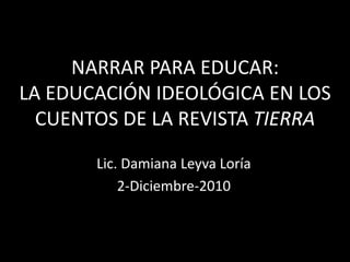 NARRAR PARA EDUCAR:LA EDUCACIÓN IDEOLÓGICA EN LOS CUENTOS DE LA REVISTA TIERRA Lic. Damiana Leyva Loría 2-Diciembre-2010 