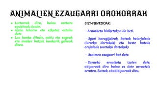 ANIMALIEN EZAUGARRI OROKORRAK
● Lurtarrak dira, baina uretara
egokituak daude.
● Azala lehorra eta ezkataz estalia
dute.
● Lau hanka dituzte, nahiz eta sugeak
eta musker batzuk hankarik gabeak
diren.
BIZI-FUNTZIOAK:
・Arnasketa biriketakoa da beti.
・Ugari haragijaleak, batzuk belarjaleak
(lurreko dortokak) eta beste batzuk
orojaleak (uretako dortokak)
・Usaimen osagarri bat dute.
・Barneko ernalketa izaten dute,
obiparoak dira baina ez dute arrautzik
erruten. Batzuk obobibiparoak dira.
 
