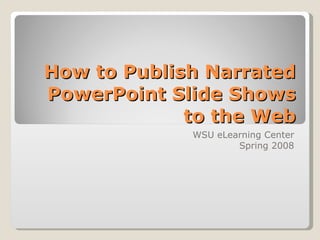 How to Publish Narrated PowerPoint Slide Shows to the Web WSU eLearning Center Spring 2008 