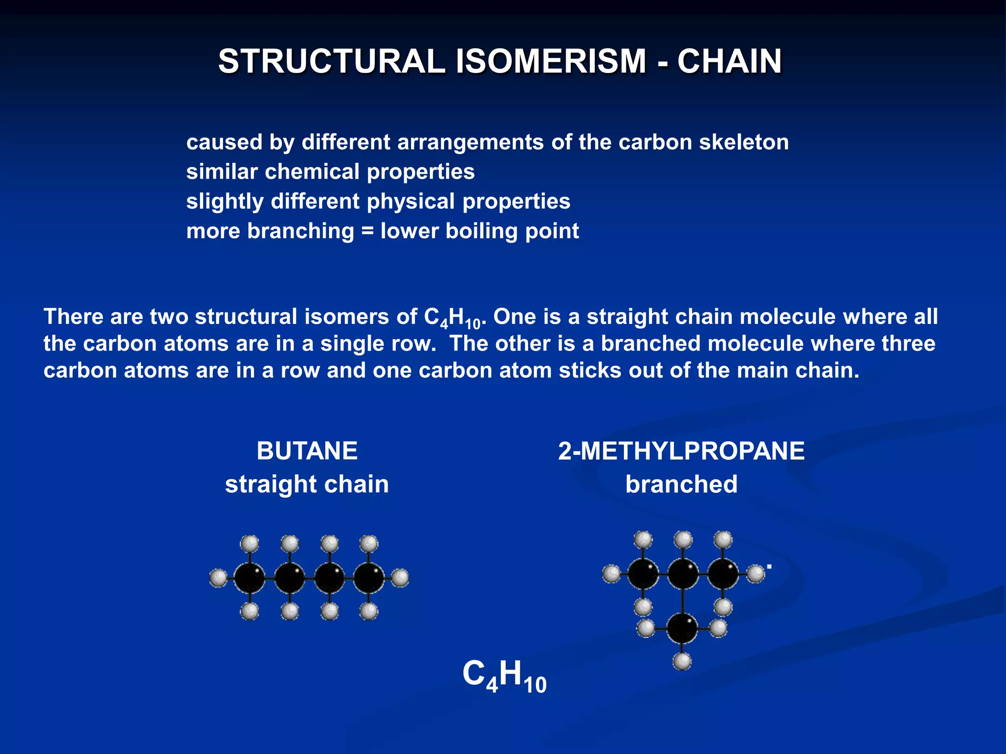 caused by different arrangements of the carbon skeleton
similar chemical properties
slightly different physical properties
more branching = lower boiling point
There are two structural isomers of C4H10. One is a straight chain molecule where all
the carbon atoms are in a single row. The other is a branched molecule where three
carbon atoms are in a row and one carbon atom sticks out of the main chain.
BUTANE
straight chain
2-METHYLPROPANE
branched
C4H10
STRUCTURAL ISOMERISM - CHAIN
 