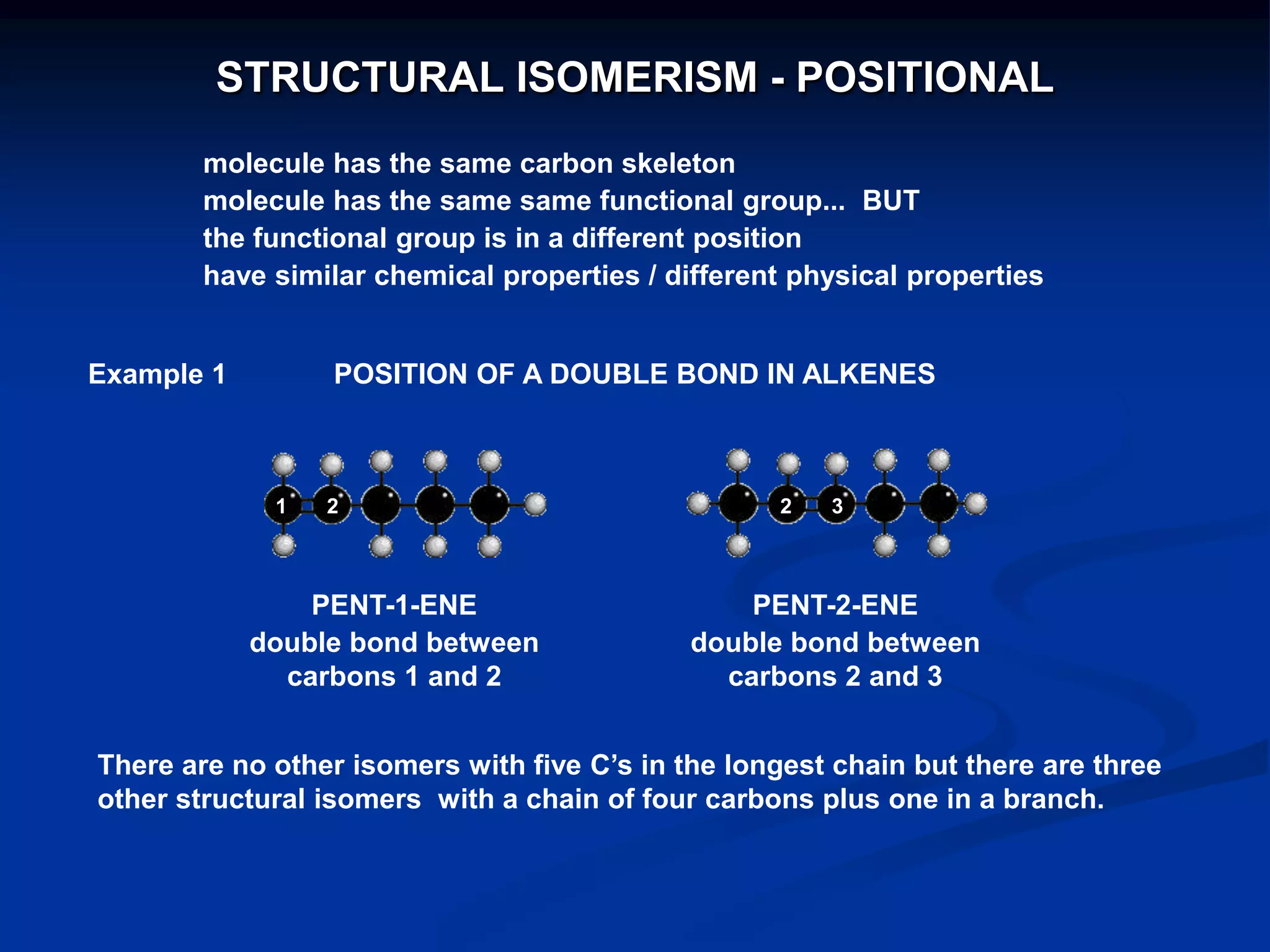 POSITION OF A DOUBLE BOND IN ALKENES
PENT-1-ENE
double bond between
carbons 1 and 2
PENT-2-ENE
double bond between
carbons 2 and 3
1 2 2 3
There are no other isomers with five C‟s in the longest chain but there are three
other structural isomers with a chain of four carbons plus one in a branch.
Example 1
STRUCTURAL ISOMERISM - POSITIONAL
molecule has the same carbon skeleton
molecule has the same same functional group... BUT
the functional group is in a different position
have similar chemical properties / different physical properties
 