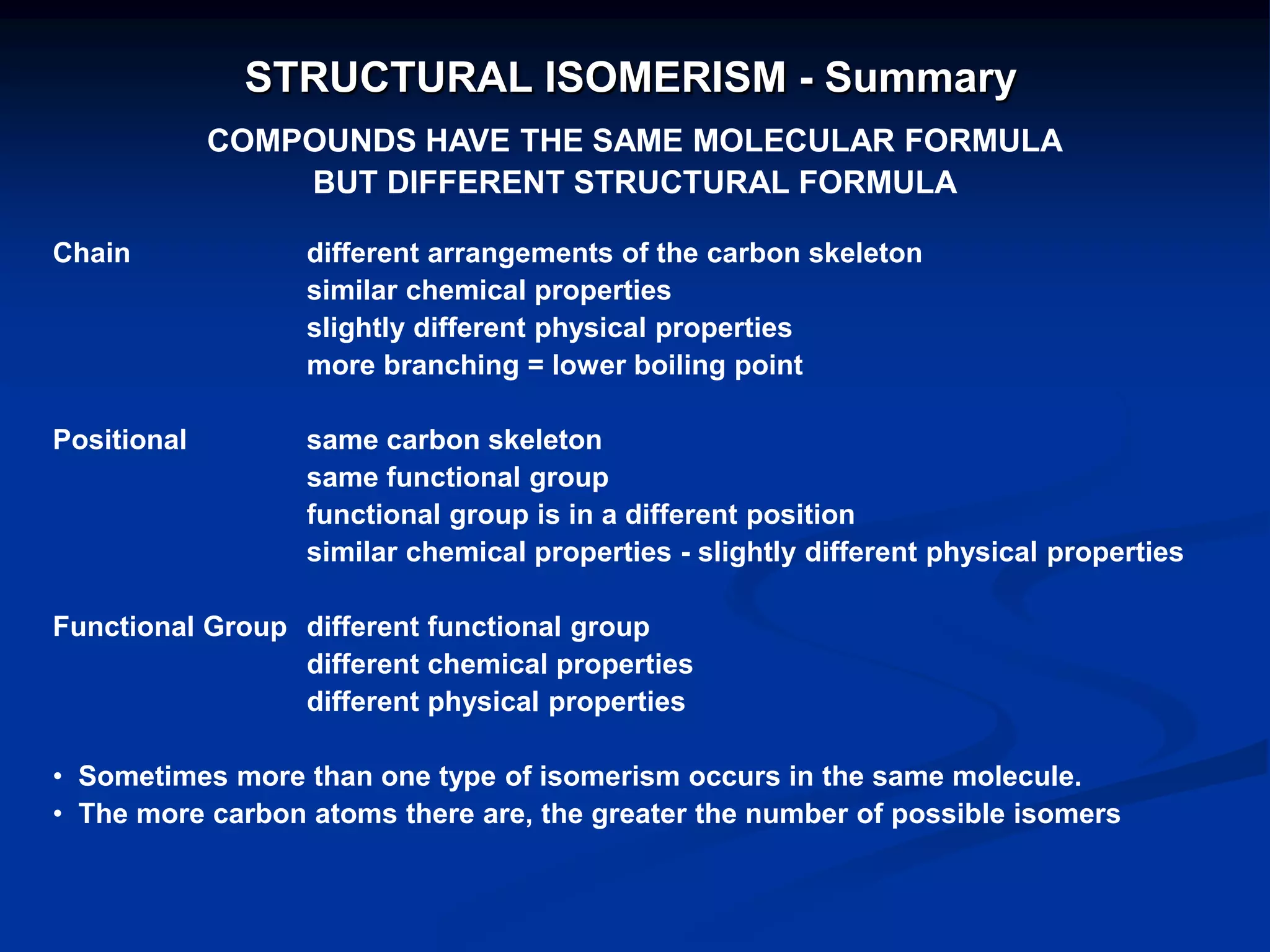 STRUCTURAL ISOMERISM - Summary
COMPOUNDS HAVE THE SAME MOLECULAR FORMULA
BUT DIFFERENT STRUCTURAL FORMULA
Chain different arrangements of the carbon skeleton
similar chemical properties
slightly different physical properties
more branching = lower boiling point
Positional same carbon skeleton
same functional group
functional group is in a different position
similar chemical properties - slightly different physical properties
Functional Group different functional group
different chemical properties
different physical properties
• Sometimes more than one type of isomerism occurs in the same molecule.
• The more carbon atoms there are, the greater the number of possible isomers
 
