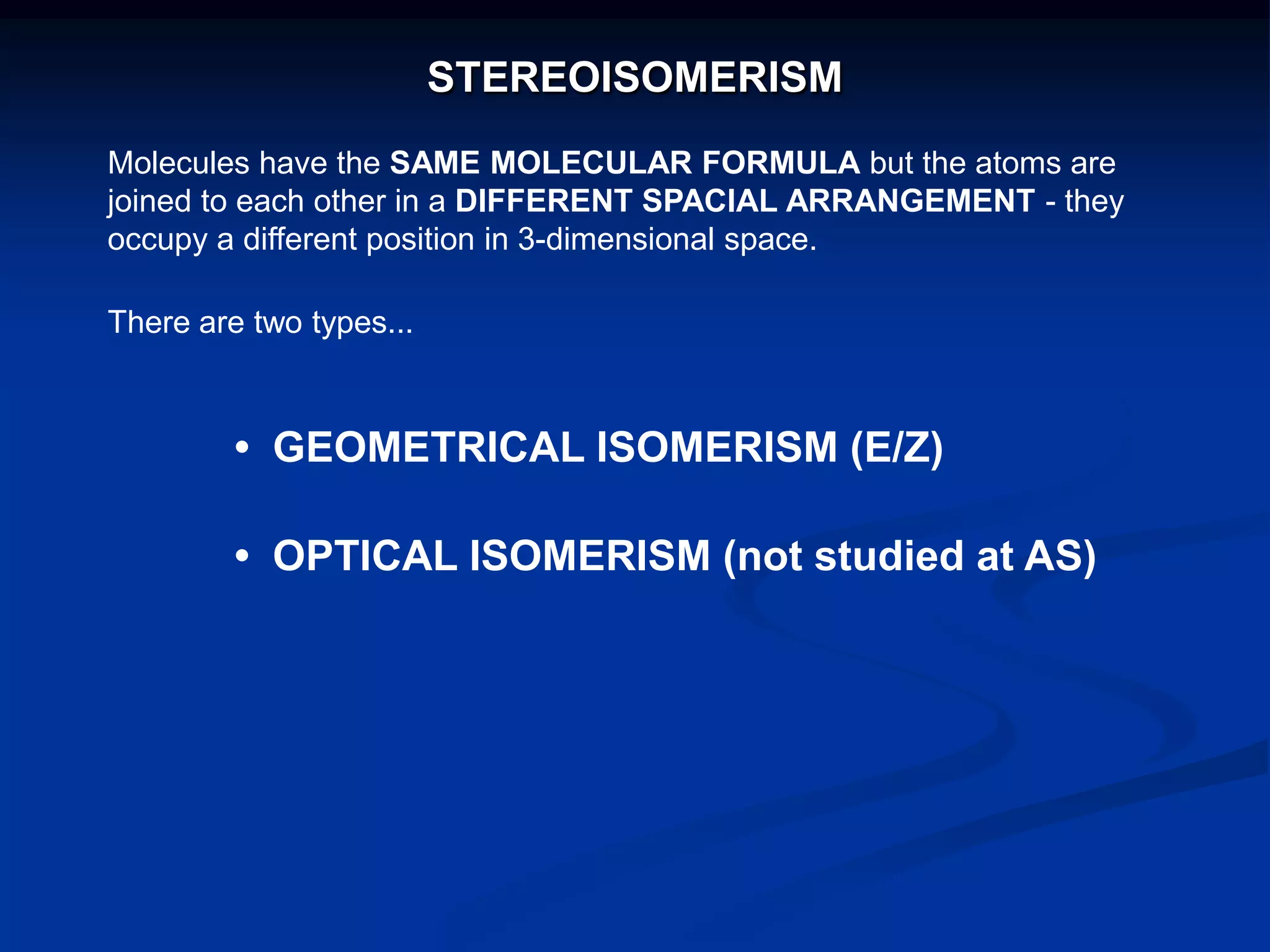 STEREOISOMERISM
Molecules have the SAME MOLECULAR FORMULA but the atoms are
joined to each other in a DIFFERENT SPACIAL ARRANGEMENT - they
occupy a different position in 3-dimensional space.
There are two types...
• GEOMETRICAL ISOMERISM (E/Z)
• OPTICAL ISOMERISM (not studied at AS)
 