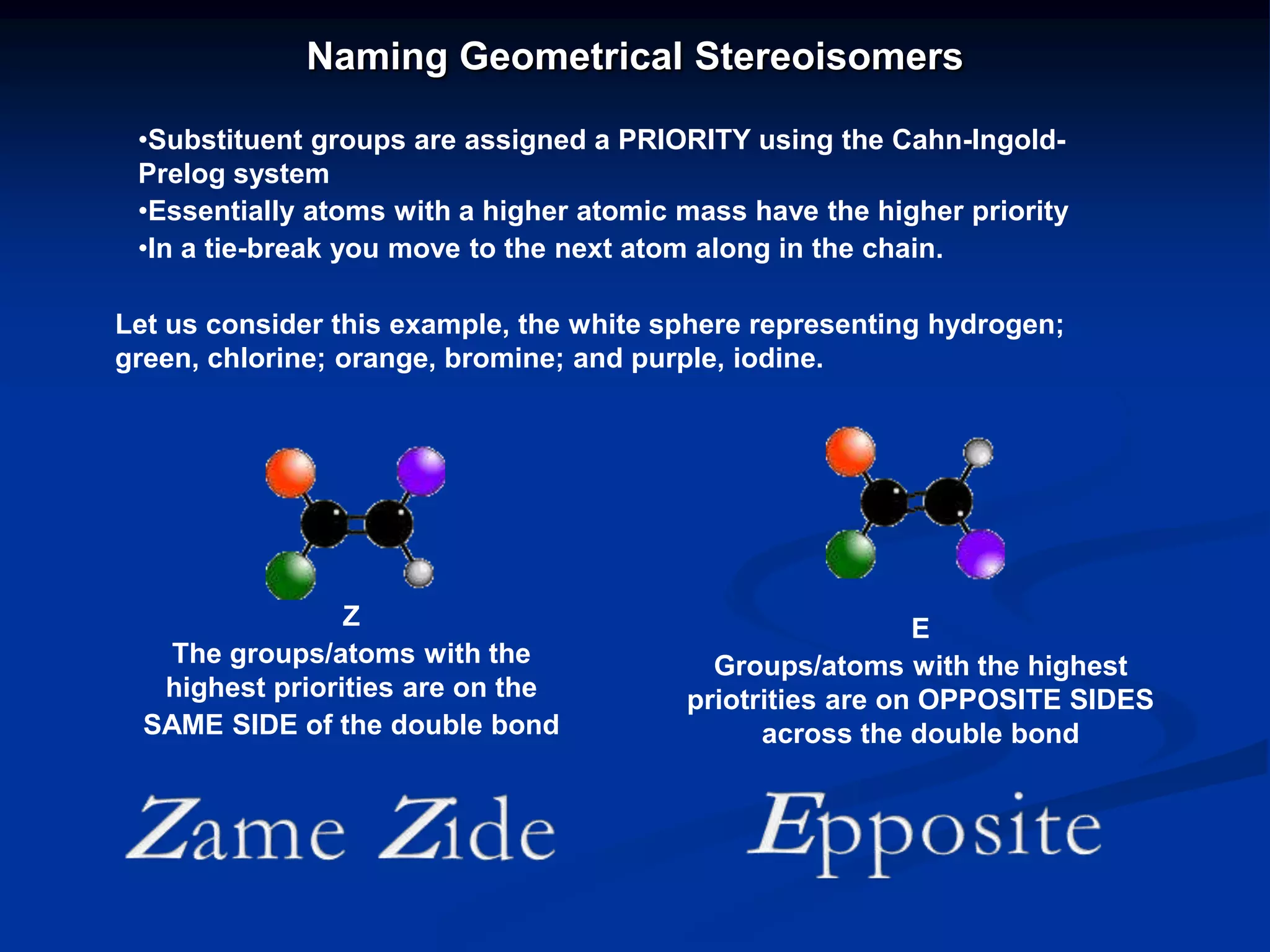 Naming Geometrical Stereoisomers
•Substituent groups are assigned a PRIORITY using the Cahn-Ingold-
Prelog system
•Essentially atoms with a higher atomic mass have the higher priority
•In a tie-break you move to the next atom along in the chain.
Z
The groups/atoms with the
highest priorities are on the
SAME SIDE of the double bond
E
Groups/atoms with the highest
priotrities are on OPPOSITE SIDES
across the double bond
Let us consider this example, the white sphere representing hydrogen;
green, chlorine; orange, bromine; and purple, iodine.
 
