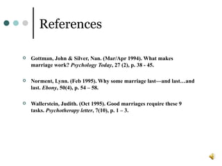 References Gottman, John & Silver, Nan. (Mar/Apr 1994). What makes marriage work? Psychology Today , 27 (2), p. 38 - 45. Norment, Lynn. (Feb 1995). Why some marriage last—and last…and last. Ebony , 50(4), p. 54 – 58. Wallerstein, Judith. (Oct 1995). Good marriages require these 9 tasks. Psychotherapy letter , 7(10), p. 1 – 3.