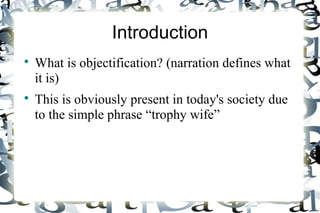 Introduction
What is objectification? (narration defines what
it is)
This is obviously present in today's society due
to the simple phrase “trophy wife”