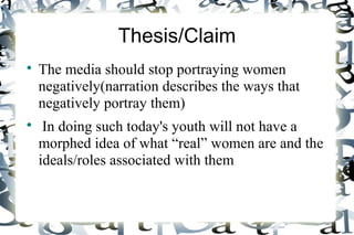 Thesis/Claim
The media should stop portraying women
negatively(narration describes the ways that
negatively portray them)
In doing such today's youth will not have a
morphed idea of what “real” women are and the
ideals/roles associated with them