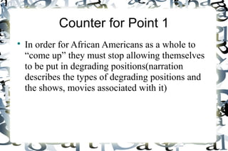 Counter for Point 1
In order for African Americans as a whole to
“come up” they must stop allowing themselves
to be put in degrading positions(narration
describes the types of degrading positions and
the shows, movies associated with it)