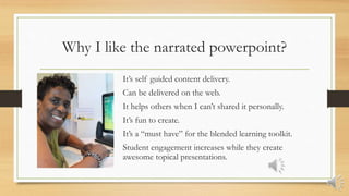 Why I like the narrated powerpoint?
It’s self guided content delivery.
Can be delivered on the web.
It helps others when I can’t shared it personally.
It’s fun to create.
It’s a “must have” for the blended learning toolkit.
Student engagement increases while they create
awesome topical presentations.
 